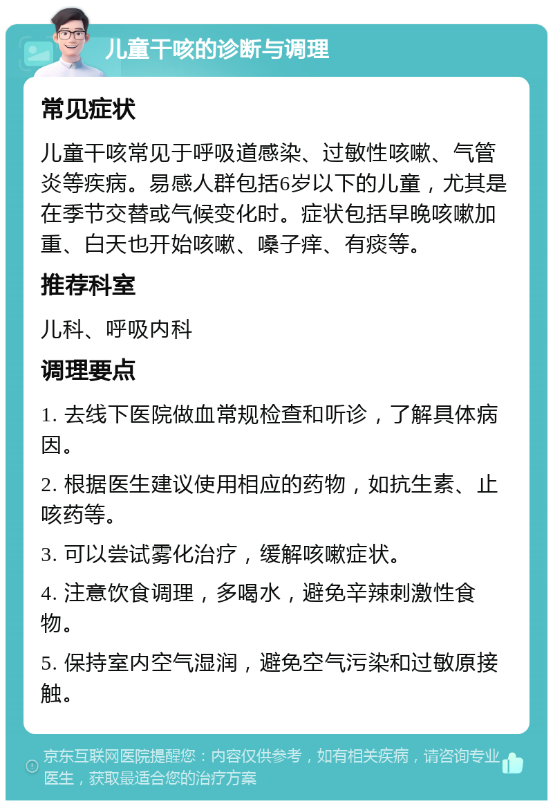 儿童干咳的诊断与调理 常见症状 儿童干咳常见于呼吸道感染、过敏性咳嗽、气管炎等疾病。易感人群包括6岁以下的儿童，尤其是在季节交替或气候变化时。症状包括早晚咳嗽加重、白天也开始咳嗽、嗓子痒、有痰等。 推荐科室 儿科、呼吸内科 调理要点 1. 去线下医院做血常规检查和听诊，了解具体病因。 2. 根据医生建议使用相应的药物，如抗生素、止咳药等。 3. 可以尝试雾化治疗，缓解咳嗽症状。 4. 注意饮食调理，多喝水，避免辛辣刺激性食物。 5. 保持室内空气湿润，避免空气污染和过敏原接触。