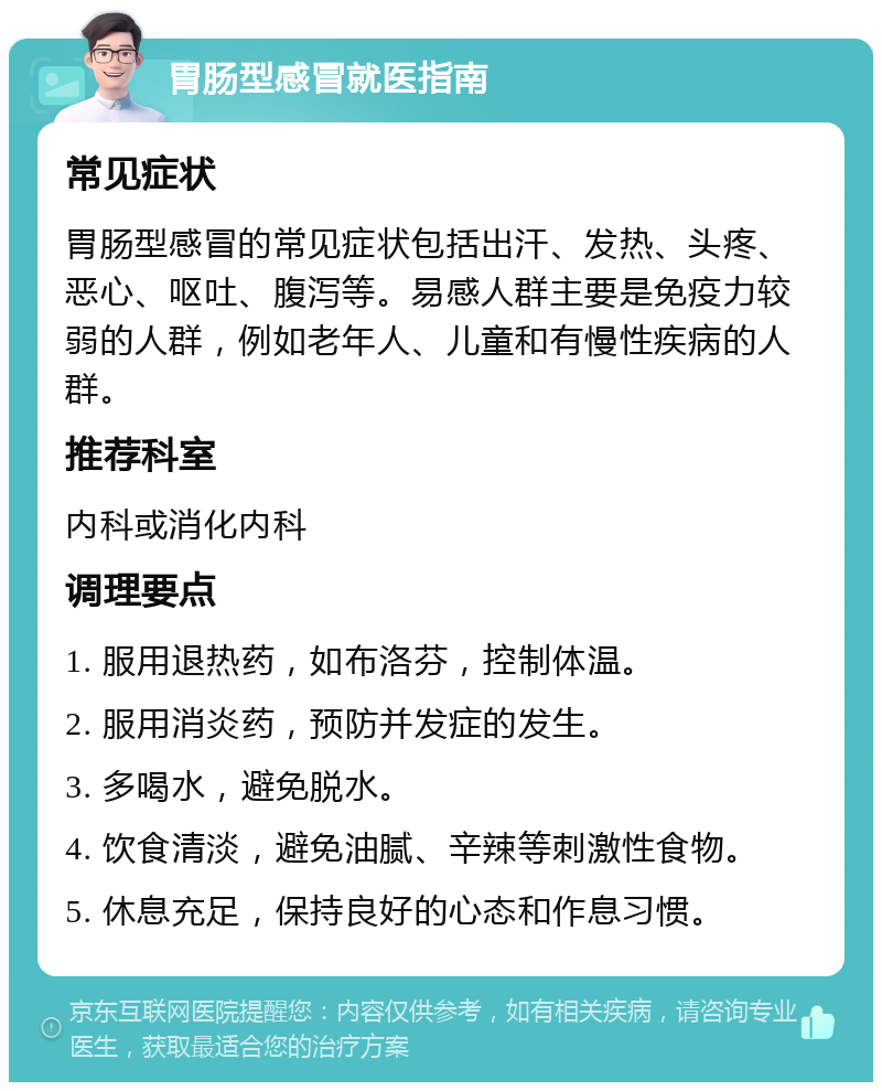 胃肠型感冒就医指南 常见症状 胃肠型感冒的常见症状包括出汗、发热、头疼、恶心、呕吐、腹泻等。易感人群主要是免疫力较弱的人群，例如老年人、儿童和有慢性疾病的人群。 推荐科室 内科或消化内科 调理要点 1. 服用退热药，如布洛芬，控制体温。 2. 服用消炎药，预防并发症的发生。 3. 多喝水，避免脱水。 4. 饮食清淡，避免油腻、辛辣等刺激性食物。 5. 休息充足，保持良好的心态和作息习惯。