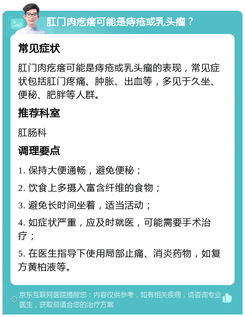 肛门肉疙瘩可能是痔疮或乳头瘤？ 常见症状 肛门肉疙瘩可能是痔疮或乳头瘤的表现，常见症状包括肛门疼痛、肿胀、出血等，多见于久坐、便秘、肥胖等人群。 推荐科室 肛肠科 调理要点 1. 保持大便通畅，避免便秘； 2. 饮食上多摄入富含纤维的食物； 3. 避免长时间坐着，适当活动； 4. 如症状严重，应及时就医，可能需要手术治疗； 5. 在医生指导下使用局部止痛、消炎药物，如复方黄柏液等。