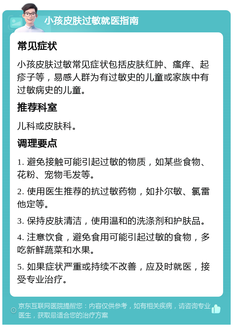 小孩皮肤过敏就医指南 常见症状 小孩皮肤过敏常见症状包括皮肤红肿、瘙痒、起疹子等，易感人群为有过敏史的儿童或家族中有过敏病史的儿童。 推荐科室 儿科或皮肤科。 调理要点 1. 避免接触可能引起过敏的物质，如某些食物、花粉、宠物毛发等。 2. 使用医生推荐的抗过敏药物，如扑尔敏、氯雷他定等。 3. 保持皮肤清洁，使用温和的洗涤剂和护肤品。 4. 注意饮食，避免食用可能引起过敏的食物，多吃新鲜蔬菜和水果。 5. 如果症状严重或持续不改善，应及时就医，接受专业治疗。