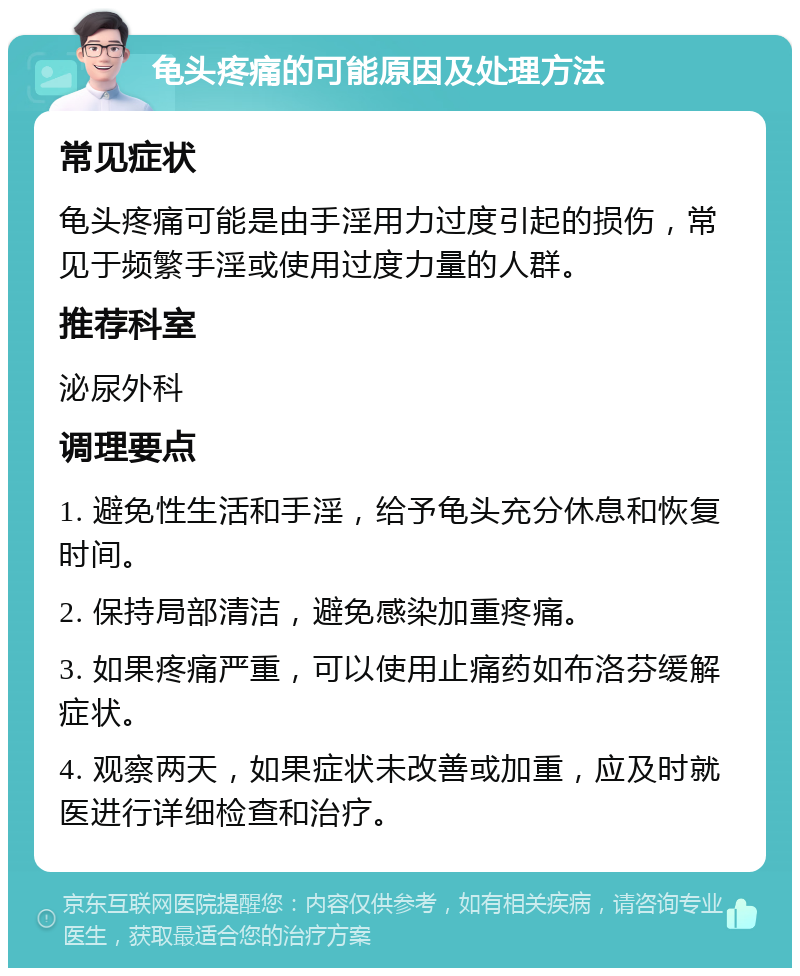 龟头疼痛的可能原因及处理方法 常见症状 龟头疼痛可能是由手淫用力过度引起的损伤，常见于频繁手淫或使用过度力量的人群。 推荐科室 泌尿外科 调理要点 1. 避免性生活和手淫，给予龟头充分休息和恢复时间。 2. 保持局部清洁，避免感染加重疼痛。 3. 如果疼痛严重，可以使用止痛药如布洛芬缓解症状。 4. 观察两天，如果症状未改善或加重，应及时就医进行详细检查和治疗。