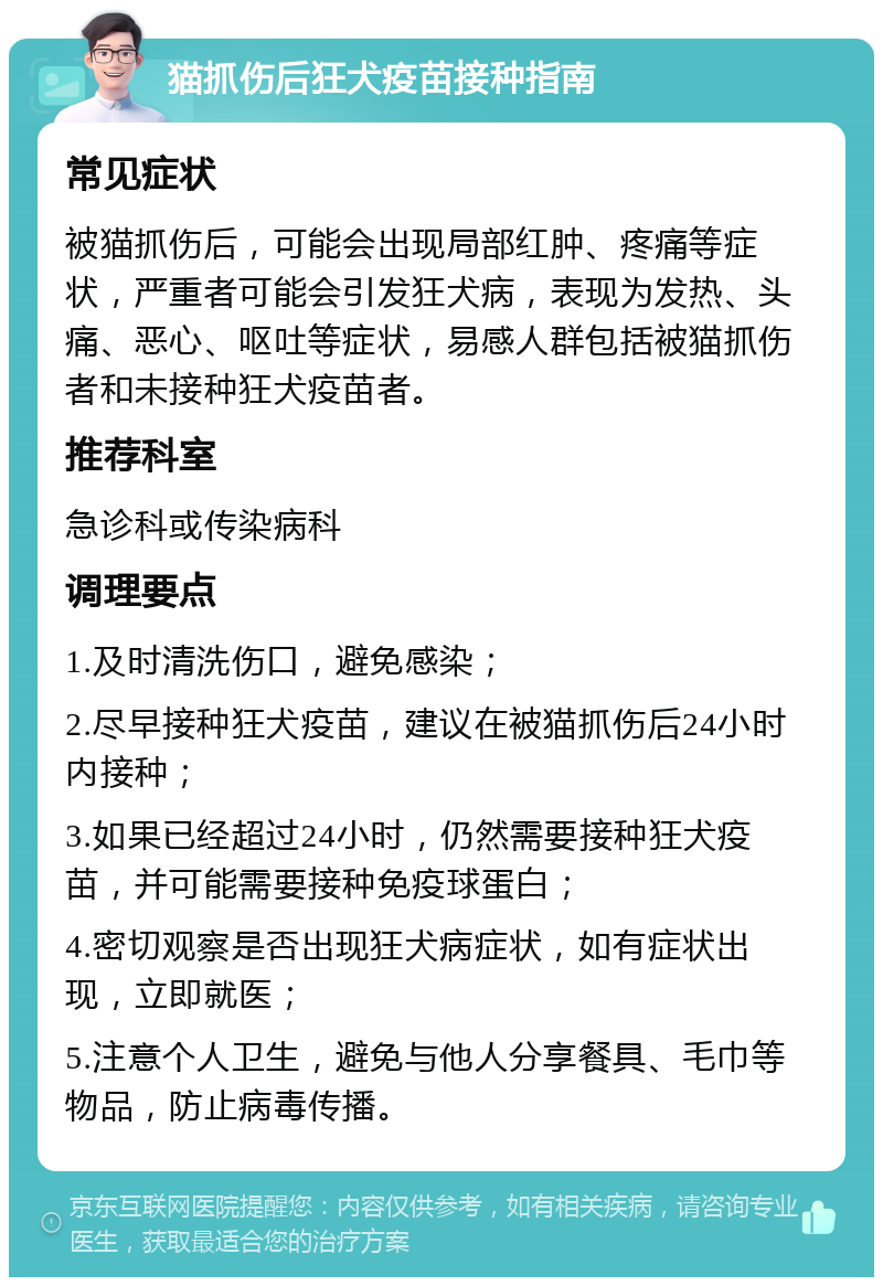 猫抓伤后狂犬疫苗接种指南 常见症状 被猫抓伤后，可能会出现局部红肿、疼痛等症状，严重者可能会引发狂犬病，表现为发热、头痛、恶心、呕吐等症状，易感人群包括被猫抓伤者和未接种狂犬疫苗者。 推荐科室 急诊科或传染病科 调理要点 1.及时清洗伤口，避免感染； 2.尽早接种狂犬疫苗，建议在被猫抓伤后24小时内接种； 3.如果已经超过24小时，仍然需要接种狂犬疫苗，并可能需要接种免疫球蛋白； 4.密切观察是否出现狂犬病症状，如有症状出现，立即就医； 5.注意个人卫生，避免与他人分享餐具、毛巾等物品，防止病毒传播。