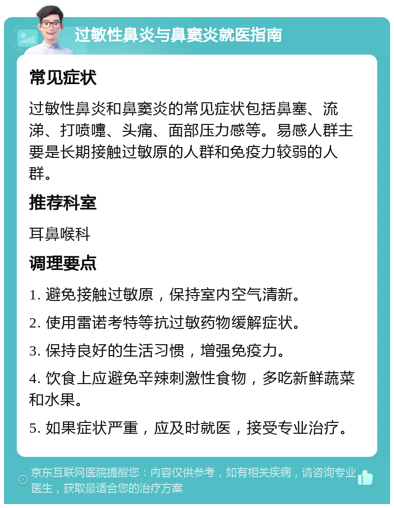 过敏性鼻炎与鼻窦炎就医指南 常见症状 过敏性鼻炎和鼻窦炎的常见症状包括鼻塞、流涕、打喷嚏、头痛、面部压力感等。易感人群主要是长期接触过敏原的人群和免疫力较弱的人群。 推荐科室 耳鼻喉科 调理要点 1. 避免接触过敏原，保持室内空气清新。 2. 使用雷诺考特等抗过敏药物缓解症状。 3. 保持良好的生活习惯，增强免疫力。 4. 饮食上应避免辛辣刺激性食物，多吃新鲜蔬菜和水果。 5. 如果症状严重，应及时就医，接受专业治疗。