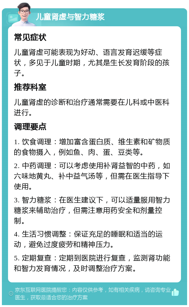 儿童肾虚与智力糖浆 常见症状 儿童肾虚可能表现为好动、语言发育迟缓等症状，多见于儿童时期，尤其是生长发育阶段的孩子。 推荐科室 儿童肾虚的诊断和治疗通常需要在儿科或中医科进行。 调理要点 1. 饮食调理：增加富含蛋白质、维生素和矿物质的食物摄入，例如鱼、肉、蛋、豆类等。 2. 中药调理：可以考虑使用补肾益智的中药，如六味地黄丸、补中益气汤等，但需在医生指导下使用。 3. 智力糖浆：在医生建议下，可以适量服用智力糖浆来辅助治疗，但需注意用药安全和剂量控制。 4. 生活习惯调整：保证充足的睡眠和适当的运动，避免过度疲劳和精神压力。 5. 定期复查：定期到医院进行复查，监测肾功能和智力发育情况，及时调整治疗方案。