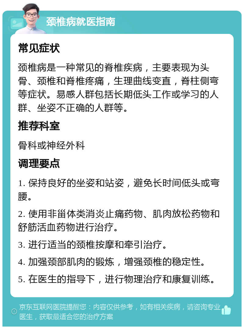 颈椎病就医指南 常见症状 颈椎病是一种常见的脊椎疾病，主要表现为头骨、颈椎和脊椎疼痛，生理曲线变直，脊柱侧弯等症状。易感人群包括长期低头工作或学习的人群、坐姿不正确的人群等。 推荐科室 骨科或神经外科 调理要点 1. 保持良好的坐姿和站姿，避免长时间低头或弯腰。 2. 使用非甾体类消炎止痛药物、肌肉放松药物和舒筋活血药物进行治疗。 3. 进行适当的颈椎按摩和牵引治疗。 4. 加强颈部肌肉的锻炼，增强颈椎的稳定性。 5. 在医生的指导下，进行物理治疗和康复训练。