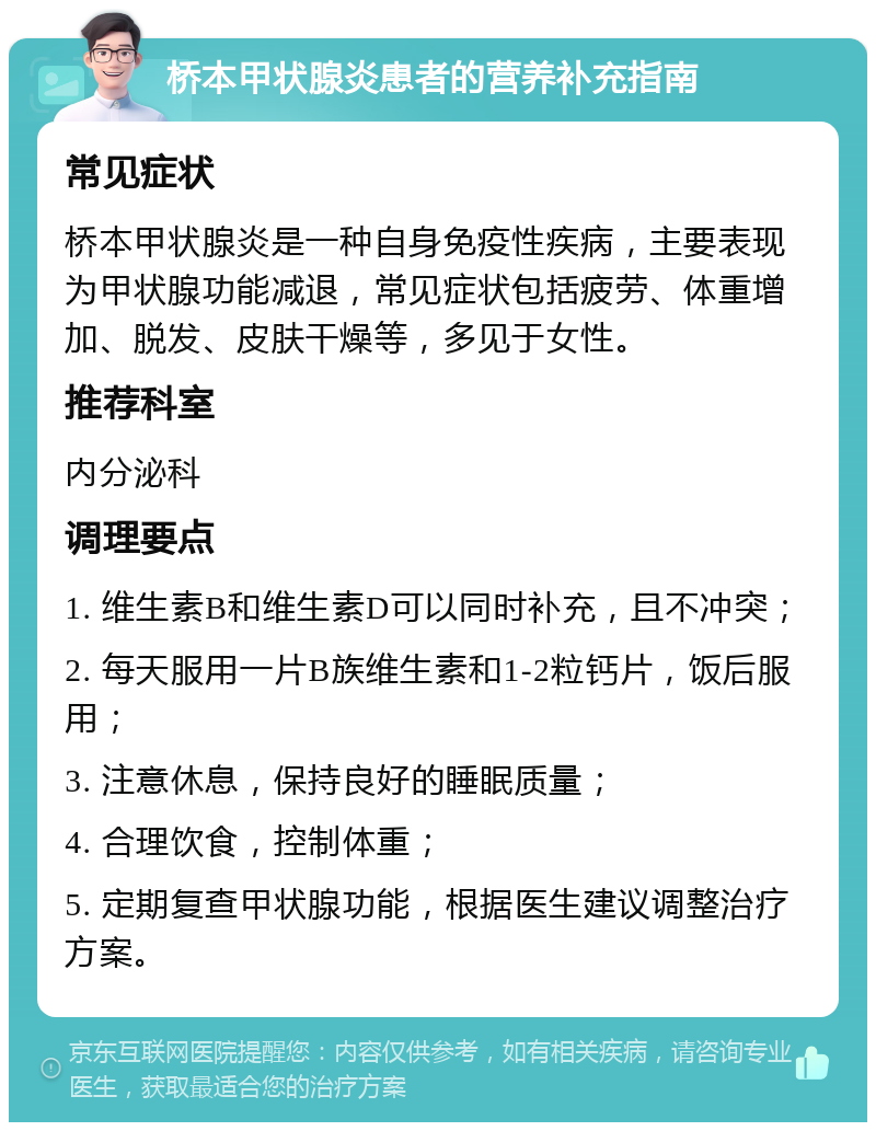 桥本甲状腺炎患者的营养补充指南 常见症状 桥本甲状腺炎是一种自身免疫性疾病，主要表现为甲状腺功能减退，常见症状包括疲劳、体重增加、脱发、皮肤干燥等，多见于女性。 推荐科室 内分泌科 调理要点 1. 维生素B和维生素D可以同时补充，且不冲突； 2. 每天服用一片B族维生素和1-2粒钙片，饭后服用； 3. 注意休息，保持良好的睡眠质量； 4. 合理饮食，控制体重； 5. 定期复查甲状腺功能，根据医生建议调整治疗方案。