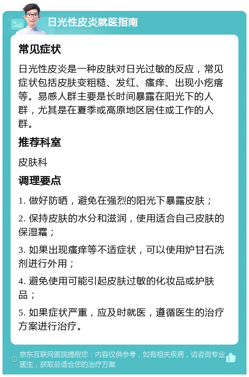 日光性皮炎就医指南 常见症状 日光性皮炎是一种皮肤对日光过敏的反应，常见症状包括皮肤变粗糙、发红、瘙痒、出现小疙瘩等。易感人群主要是长时间暴露在阳光下的人群，尤其是在夏季或高原地区居住或工作的人群。 推荐科室 皮肤科 调理要点 1. 做好防晒，避免在强烈的阳光下暴露皮肤； 2. 保持皮肤的水分和滋润，使用适合自己皮肤的保湿霜； 3. 如果出现瘙痒等不适症状，可以使用炉甘石洗剂进行外用； 4. 避免使用可能引起皮肤过敏的化妆品或护肤品； 5. 如果症状严重，应及时就医，遵循医生的治疗方案进行治疗。