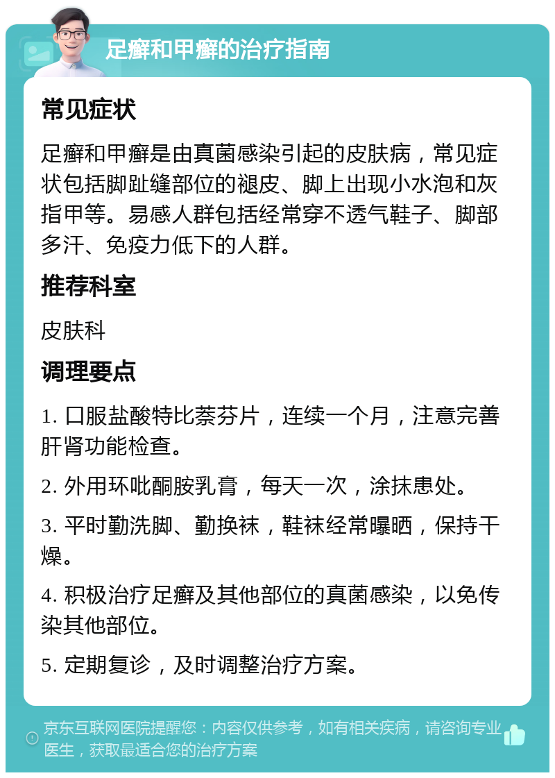 足癣和甲癣的治疗指南 常见症状 足癣和甲癣是由真菌感染引起的皮肤病，常见症状包括脚趾缝部位的褪皮、脚上出现小水泡和灰指甲等。易感人群包括经常穿不透气鞋子、脚部多汗、免疫力低下的人群。 推荐科室 皮肤科 调理要点 1. 口服盐酸特比萘芬片，连续一个月，注意完善肝肾功能检查。 2. 外用环吡酮胺乳膏，每天一次，涂抹患处。 3. 平时勤洗脚、勤换袜，鞋袜经常曝晒，保持干燥。 4. 积极治疗足癣及其他部位的真菌感染，以免传染其他部位。 5. 定期复诊，及时调整治疗方案。