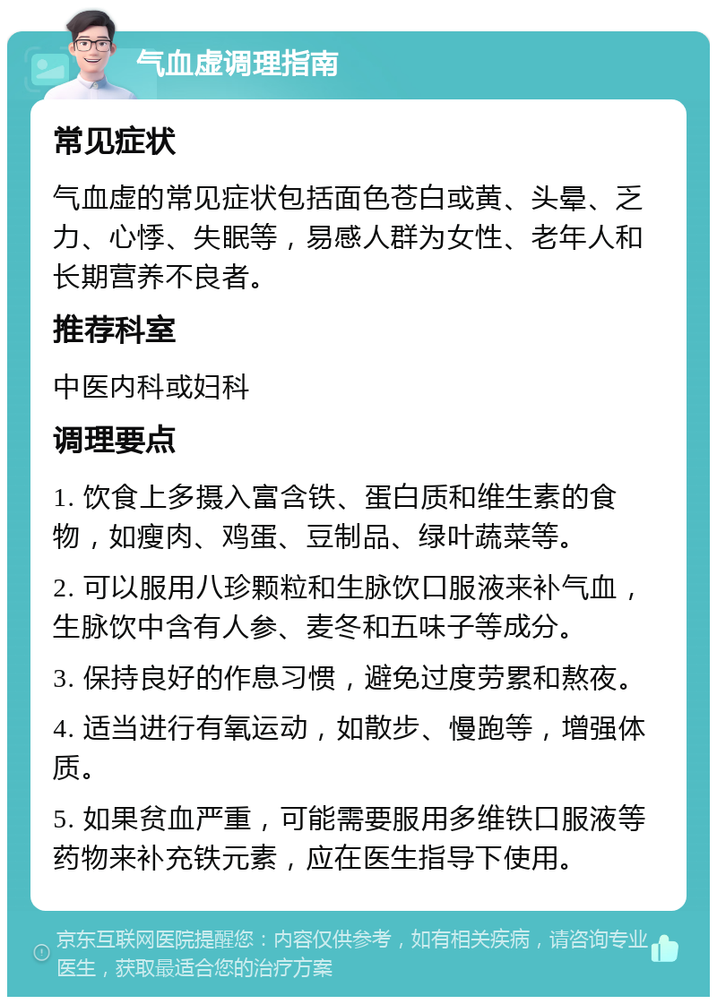 气血虚调理指南 常见症状 气血虚的常见症状包括面色苍白或黄、头晕、乏力、心悸、失眠等，易感人群为女性、老年人和长期营养不良者。 推荐科室 中医内科或妇科 调理要点 1. 饮食上多摄入富含铁、蛋白质和维生素的食物，如瘦肉、鸡蛋、豆制品、绿叶蔬菜等。 2. 可以服用八珍颗粒和生脉饮口服液来补气血，生脉饮中含有人参、麦冬和五味子等成分。 3. 保持良好的作息习惯，避免过度劳累和熬夜。 4. 适当进行有氧运动，如散步、慢跑等，增强体质。 5. 如果贫血严重，可能需要服用多维铁口服液等药物来补充铁元素，应在医生指导下使用。