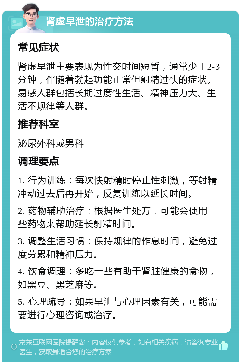 肾虚早泄的治疗方法 常见症状 肾虚早泄主要表现为性交时间短暂，通常少于2-3分钟，伴随着勃起功能正常但射精过快的症状。易感人群包括长期过度性生活、精神压力大、生活不规律等人群。 推荐科室 泌尿外科或男科 调理要点 1. 行为训练：每次快射精时停止性刺激，等射精冲动过去后再开始，反复训练以延长时间。 2. 药物辅助治疗：根据医生处方，可能会使用一些药物来帮助延长射精时间。 3. 调整生活习惯：保持规律的作息时间，避免过度劳累和精神压力。 4. 饮食调理：多吃一些有助于肾脏健康的食物，如黑豆、黑芝麻等。 5. 心理疏导：如果早泄与心理因素有关，可能需要进行心理咨询或治疗。