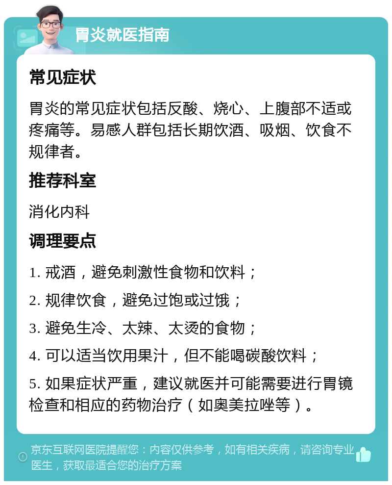 胃炎就医指南 常见症状 胃炎的常见症状包括反酸、烧心、上腹部不适或疼痛等。易感人群包括长期饮酒、吸烟、饮食不规律者。 推荐科室 消化内科 调理要点 1. 戒酒，避免刺激性食物和饮料； 2. 规律饮食，避免过饱或过饿； 3. 避免生冷、太辣、太烫的食物； 4. 可以适当饮用果汁，但不能喝碳酸饮料； 5. 如果症状严重，建议就医并可能需要进行胃镜检查和相应的药物治疗（如奥美拉唑等）。