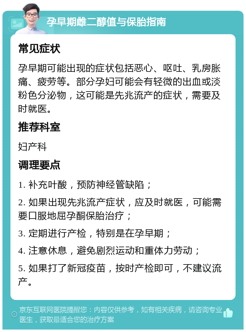 孕早期雌二醇值与保胎指南 常见症状 孕早期可能出现的症状包括恶心、呕吐、乳房胀痛、疲劳等。部分孕妇可能会有轻微的出血或淡粉色分泌物，这可能是先兆流产的症状，需要及时就医。 推荐科室 妇产科 调理要点 1. 补充叶酸，预防神经管缺陷； 2. 如果出现先兆流产症状，应及时就医，可能需要口服地屈孕酮保胎治疗； 3. 定期进行产检，特别是在孕早期； 4. 注意休息，避免剧烈运动和重体力劳动； 5. 如果打了新冠疫苗，按时产检即可，不建议流产。