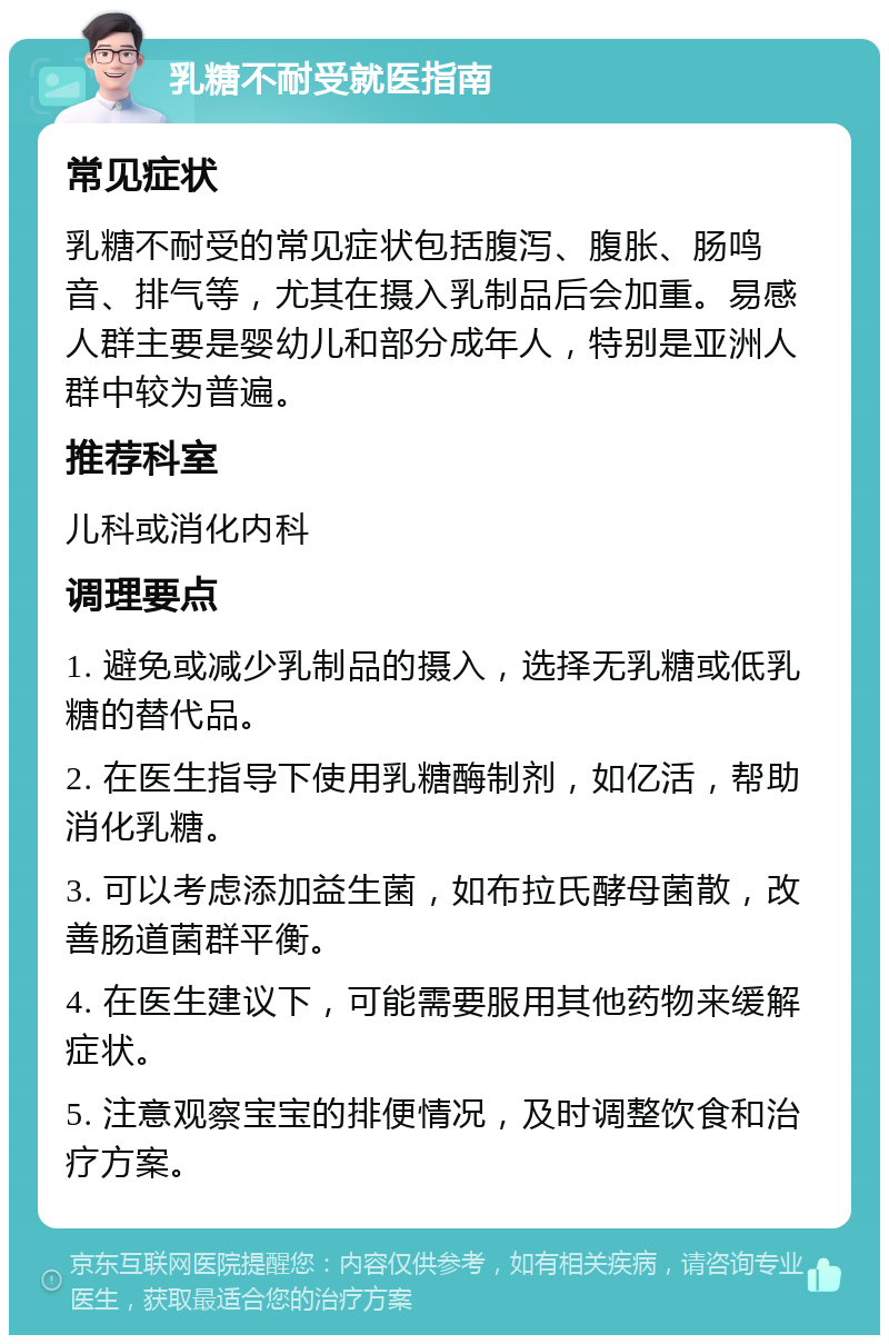 乳糖不耐受就医指南 常见症状 乳糖不耐受的常见症状包括腹泻、腹胀、肠鸣音、排气等，尤其在摄入乳制品后会加重。易感人群主要是婴幼儿和部分成年人，特别是亚洲人群中较为普遍。 推荐科室 儿科或消化内科 调理要点 1. 避免或减少乳制品的摄入，选择无乳糖或低乳糖的替代品。 2. 在医生指导下使用乳糖酶制剂，如亿活，帮助消化乳糖。 3. 可以考虑添加益生菌，如布拉氏酵母菌散，改善肠道菌群平衡。 4. 在医生建议下，可能需要服用其他药物来缓解症状。 5. 注意观察宝宝的排便情况，及时调整饮食和治疗方案。