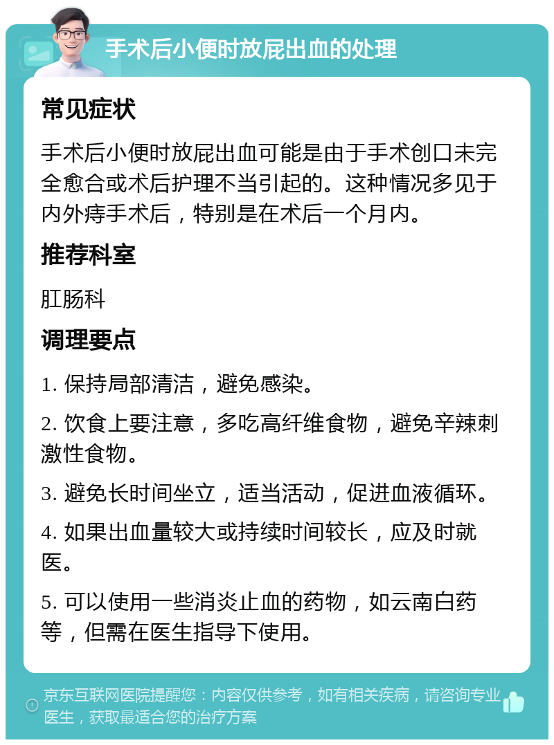 手术后小便时放屁出血的处理 常见症状 手术后小便时放屁出血可能是由于手术创口未完全愈合或术后护理不当引起的。这种情况多见于内外痔手术后，特别是在术后一个月内。 推荐科室 肛肠科 调理要点 1. 保持局部清洁，避免感染。 2. 饮食上要注意，多吃高纤维食物，避免辛辣刺激性食物。 3. 避免长时间坐立，适当活动，促进血液循环。 4. 如果出血量较大或持续时间较长，应及时就医。 5. 可以使用一些消炎止血的药物，如云南白药等，但需在医生指导下使用。