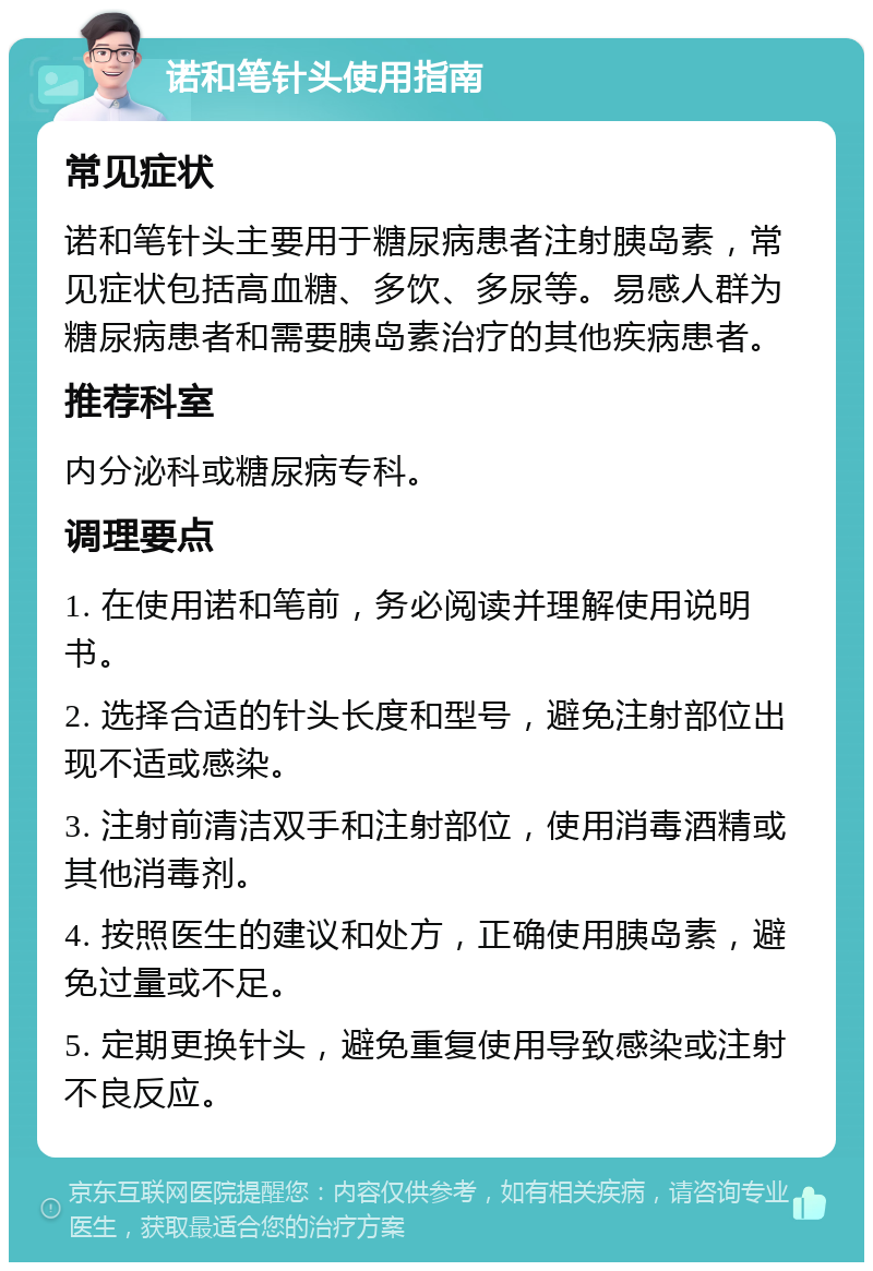 诺和笔针头使用指南 常见症状 诺和笔针头主要用于糖尿病患者注射胰岛素，常见症状包括高血糖、多饮、多尿等。易感人群为糖尿病患者和需要胰岛素治疗的其他疾病患者。 推荐科室 内分泌科或糖尿病专科。 调理要点 1. 在使用诺和笔前，务必阅读并理解使用说明书。 2. 选择合适的针头长度和型号，避免注射部位出现不适或感染。 3. 注射前清洁双手和注射部位，使用消毒酒精或其他消毒剂。 4. 按照医生的建议和处方，正确使用胰岛素，避免过量或不足。 5. 定期更换针头，避免重复使用导致感染或注射不良反应。