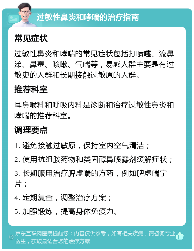 过敏性鼻炎和哮喘的治疗指南 常见症状 过敏性鼻炎和哮喘的常见症状包括打喷嚏、流鼻涕、鼻塞、咳嗽、气喘等，易感人群主要是有过敏史的人群和长期接触过敏原的人群。 推荐科室 耳鼻喉科和呼吸内科是诊断和治疗过敏性鼻炎和哮喘的推荐科室。 调理要点 1. 避免接触过敏原，保持室内空气清洁； 2. 使用抗组胺药物和类固醇鼻喷雾剂缓解症状； 3. 长期服用治疗脾虚喘的方药，例如脾虚喘宁片； 4. 定期复查，调整治疗方案； 5. 加强锻炼，提高身体免疫力。