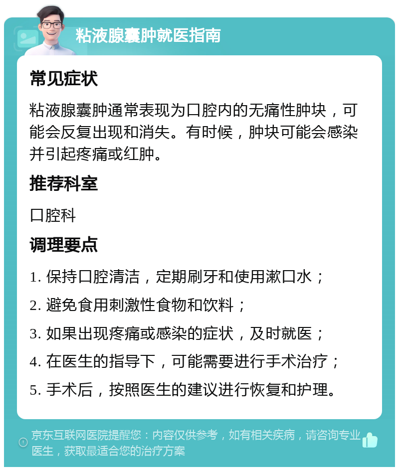 粘液腺囊肿就医指南 常见症状 粘液腺囊肿通常表现为口腔内的无痛性肿块，可能会反复出现和消失。有时候，肿块可能会感染并引起疼痛或红肿。 推荐科室 口腔科 调理要点 1. 保持口腔清洁，定期刷牙和使用漱口水； 2. 避免食用刺激性食物和饮料； 3. 如果出现疼痛或感染的症状，及时就医； 4. 在医生的指导下，可能需要进行手术治疗； 5. 手术后，按照医生的建议进行恢复和护理。