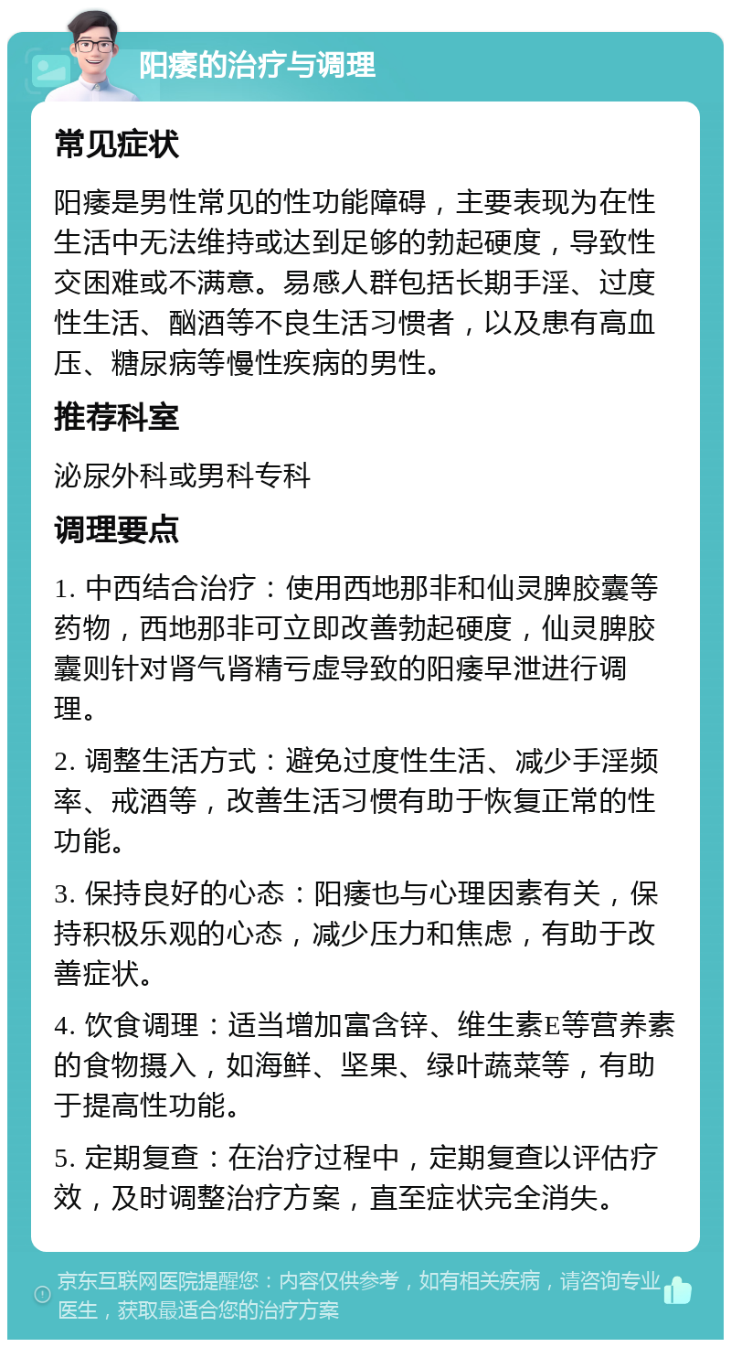 阳痿的治疗与调理 常见症状 阳痿是男性常见的性功能障碍，主要表现为在性生活中无法维持或达到足够的勃起硬度，导致性交困难或不满意。易感人群包括长期手淫、过度性生活、酗酒等不良生活习惯者，以及患有高血压、糖尿病等慢性疾病的男性。 推荐科室 泌尿外科或男科专科 调理要点 1. 中西结合治疗：使用西地那非和仙灵脾胶囊等药物，西地那非可立即改善勃起硬度，仙灵脾胶囊则针对肾气肾精亏虚导致的阳痿早泄进行调理。 2. 调整生活方式：避免过度性生活、减少手淫频率、戒酒等，改善生活习惯有助于恢复正常的性功能。 3. 保持良好的心态：阳痿也与心理因素有关，保持积极乐观的心态，减少压力和焦虑，有助于改善症状。 4. 饮食调理：适当增加富含锌、维生素E等营养素的食物摄入，如海鲜、坚果、绿叶蔬菜等，有助于提高性功能。 5. 定期复查：在治疗过程中，定期复查以评估疗效，及时调整治疗方案，直至症状完全消失。