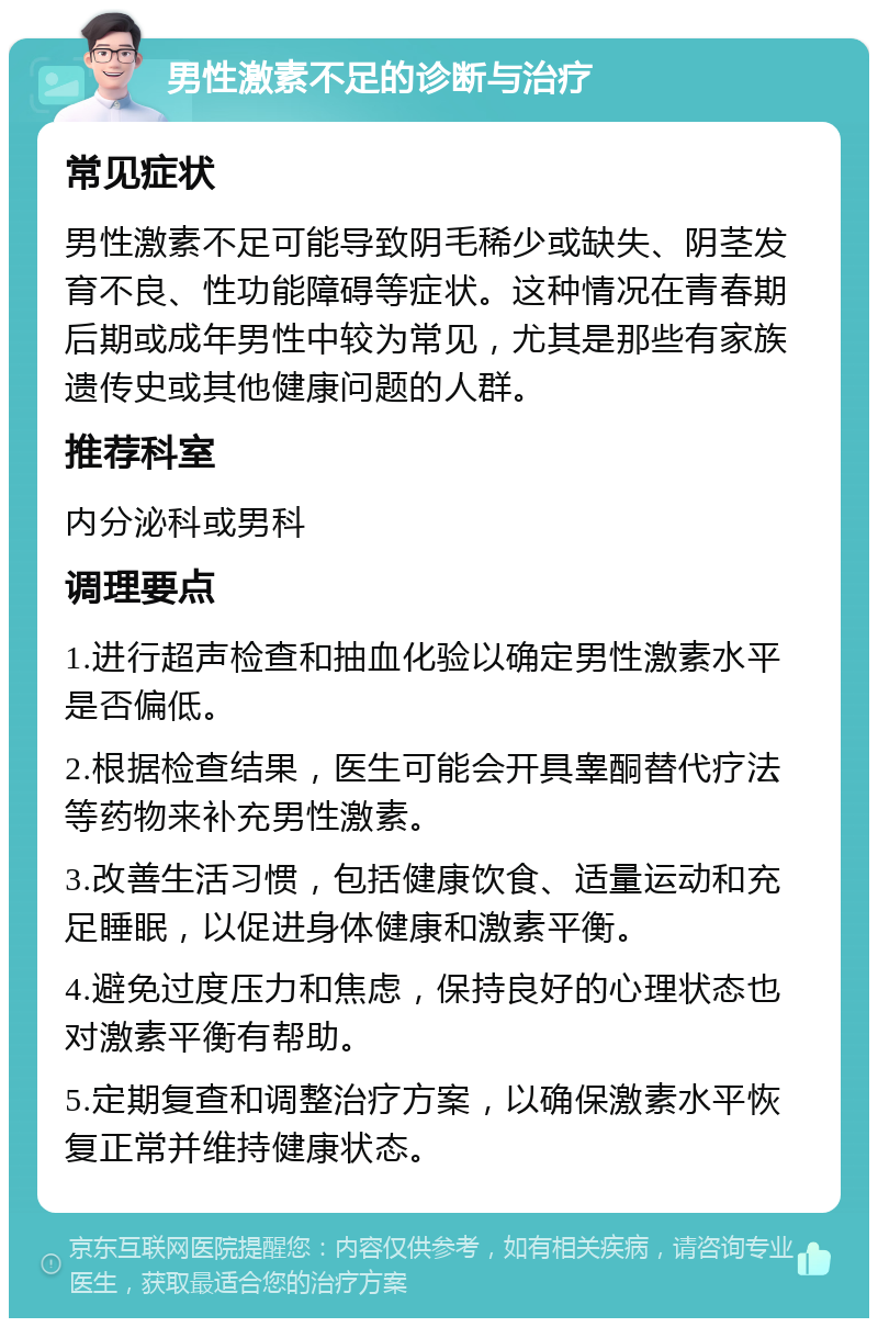 男性激素不足的诊断与治疗 常见症状 男性激素不足可能导致阴毛稀少或缺失、阴茎发育不良、性功能障碍等症状。这种情况在青春期后期或成年男性中较为常见，尤其是那些有家族遗传史或其他健康问题的人群。 推荐科室 内分泌科或男科 调理要点 1.进行超声检查和抽血化验以确定男性激素水平是否偏低。 2.根据检查结果，医生可能会开具睾酮替代疗法等药物来补充男性激素。 3.改善生活习惯，包括健康饮食、适量运动和充足睡眠，以促进身体健康和激素平衡。 4.避免过度压力和焦虑，保持良好的心理状态也对激素平衡有帮助。 5.定期复查和调整治疗方案，以确保激素水平恢复正常并维持健康状态。