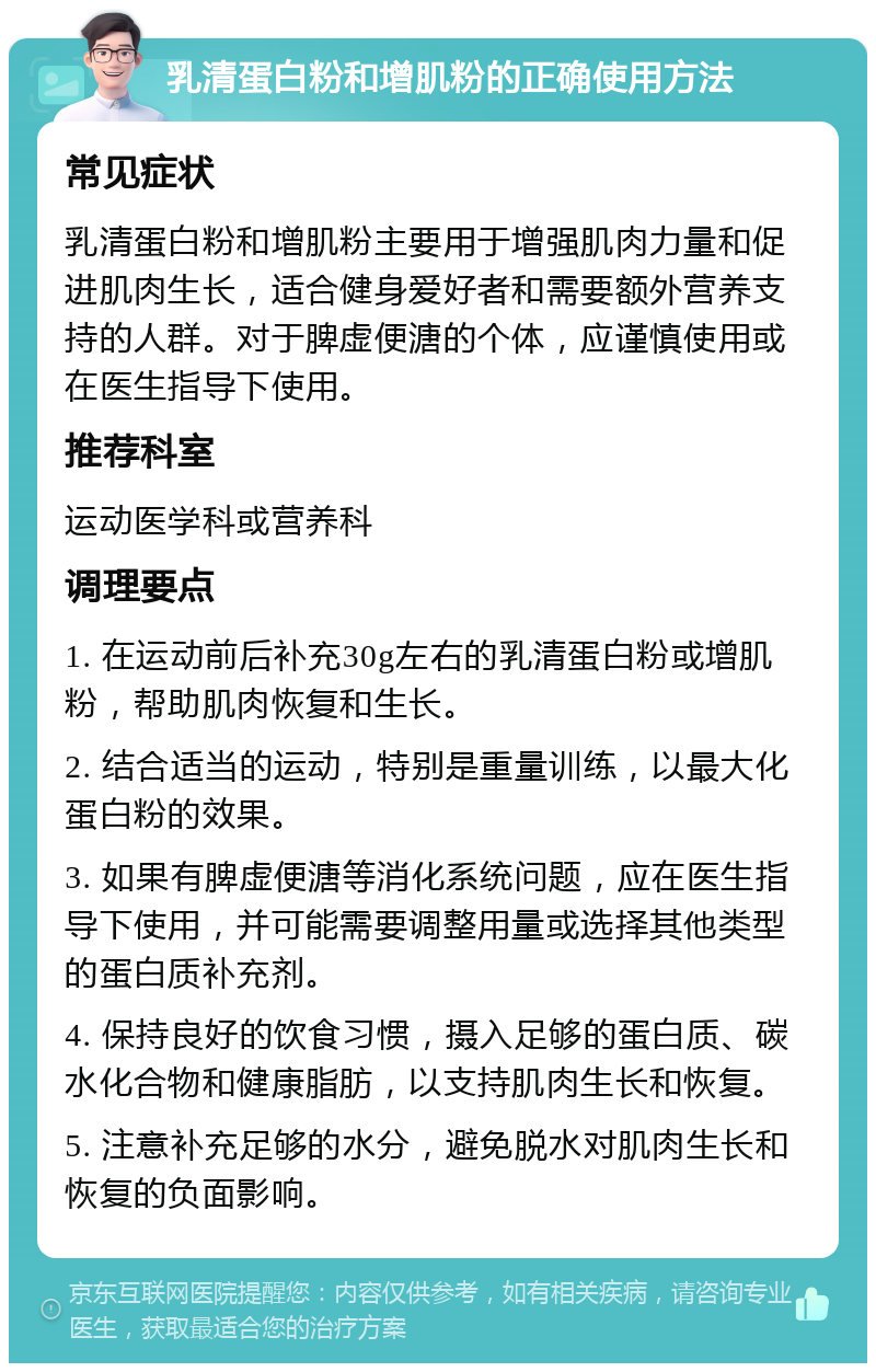 乳清蛋白粉和增肌粉的正确使用方法 常见症状 乳清蛋白粉和增肌粉主要用于增强肌肉力量和促进肌肉生长，适合健身爱好者和需要额外营养支持的人群。对于脾虚便溏的个体，应谨慎使用或在医生指导下使用。 推荐科室 运动医学科或营养科 调理要点 1. 在运动前后补充30g左右的乳清蛋白粉或增肌粉，帮助肌肉恢复和生长。 2. 结合适当的运动，特别是重量训练，以最大化蛋白粉的效果。 3. 如果有脾虚便溏等消化系统问题，应在医生指导下使用，并可能需要调整用量或选择其他类型的蛋白质补充剂。 4. 保持良好的饮食习惯，摄入足够的蛋白质、碳水化合物和健康脂肪，以支持肌肉生长和恢复。 5. 注意补充足够的水分，避免脱水对肌肉生长和恢复的负面影响。