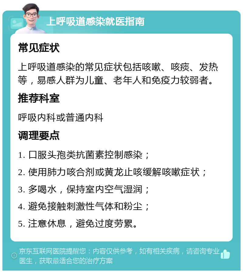 上呼吸道感染就医指南 常见症状 上呼吸道感染的常见症状包括咳嗽、咳痰、发热等，易感人群为儿童、老年人和免疫力较弱者。 推荐科室 呼吸内科或普通内科 调理要点 1. 口服头孢类抗菌素控制感染； 2. 使用肺力咳合剂或黄龙止咳缓解咳嗽症状； 3. 多喝水，保持室内空气湿润； 4. 避免接触刺激性气体和粉尘； 5. 注意休息，避免过度劳累。