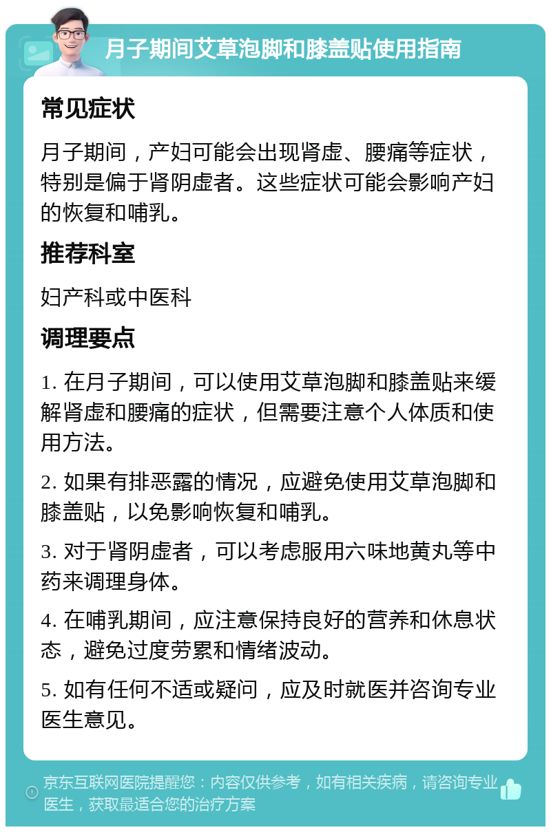 月子期间艾草泡脚和膝盖贴使用指南 常见症状 月子期间，产妇可能会出现肾虚、腰痛等症状，特别是偏于肾阴虚者。这些症状可能会影响产妇的恢复和哺乳。 推荐科室 妇产科或中医科 调理要点 1. 在月子期间，可以使用艾草泡脚和膝盖贴来缓解肾虚和腰痛的症状，但需要注意个人体质和使用方法。 2. 如果有排恶露的情况，应避免使用艾草泡脚和膝盖贴，以免影响恢复和哺乳。 3. 对于肾阴虚者，可以考虑服用六味地黄丸等中药来调理身体。 4. 在哺乳期间，应注意保持良好的营养和休息状态，避免过度劳累和情绪波动。 5. 如有任何不适或疑问，应及时就医并咨询专业医生意见。