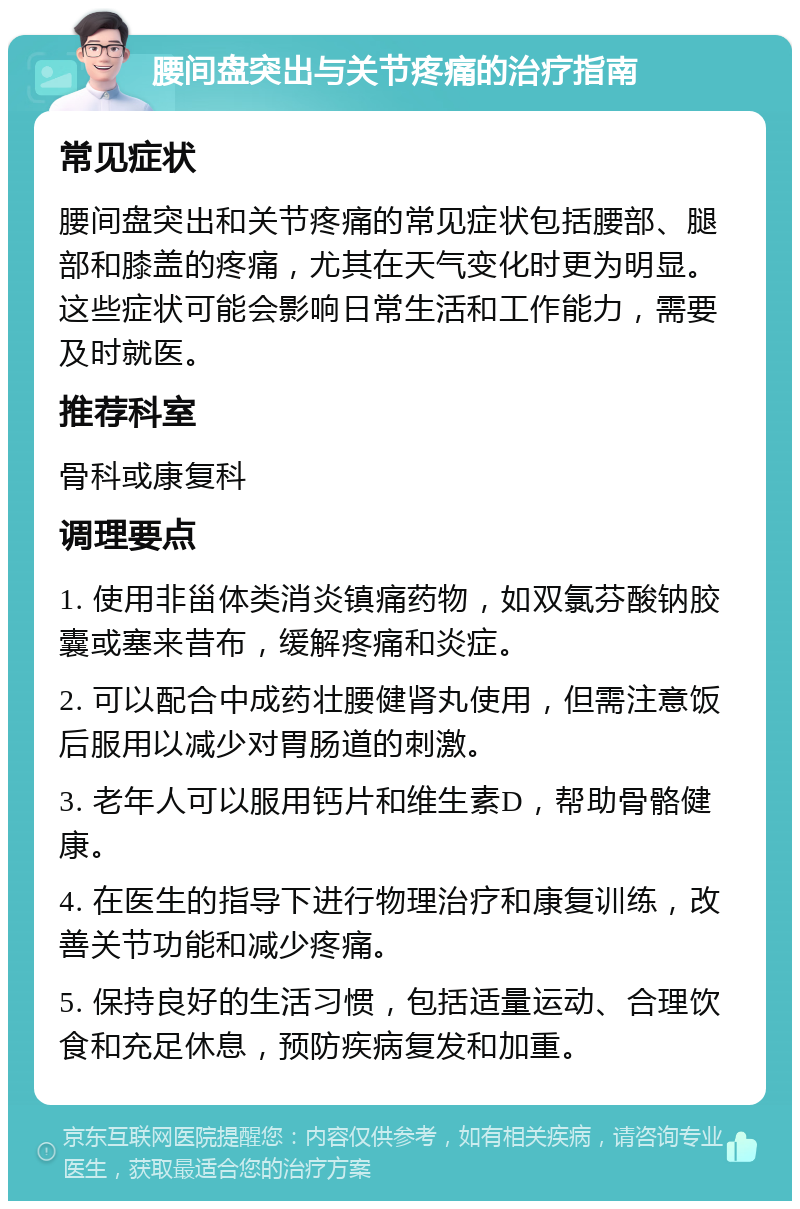 腰间盘突出与关节疼痛的治疗指南 常见症状 腰间盘突出和关节疼痛的常见症状包括腰部、腿部和膝盖的疼痛，尤其在天气变化时更为明显。这些症状可能会影响日常生活和工作能力，需要及时就医。 推荐科室 骨科或康复科 调理要点 1. 使用非甾体类消炎镇痛药物，如双氯芬酸钠胶囊或塞来昔布，缓解疼痛和炎症。 2. 可以配合中成药壮腰健肾丸使用，但需注意饭后服用以减少对胃肠道的刺激。 3. 老年人可以服用钙片和维生素D，帮助骨骼健康。 4. 在医生的指导下进行物理治疗和康复训练，改善关节功能和减少疼痛。 5. 保持良好的生活习惯，包括适量运动、合理饮食和充足休息，预防疾病复发和加重。