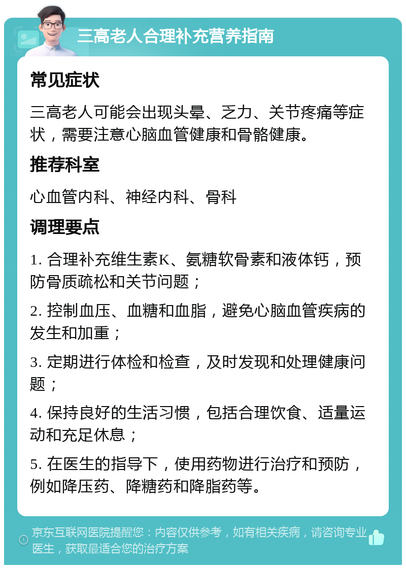 三高老人合理补充营养指南 常见症状 三高老人可能会出现头晕、乏力、关节疼痛等症状，需要注意心脑血管健康和骨骼健康。 推荐科室 心血管内科、神经内科、骨科 调理要点 1. 合理补充维生素K、氨糖软骨素和液体钙，预防骨质疏松和关节问题； 2. 控制血压、血糖和血脂，避免心脑血管疾病的发生和加重； 3. 定期进行体检和检查，及时发现和处理健康问题； 4. 保持良好的生活习惯，包括合理饮食、适量运动和充足休息； 5. 在医生的指导下，使用药物进行治疗和预防，例如降压药、降糖药和降脂药等。