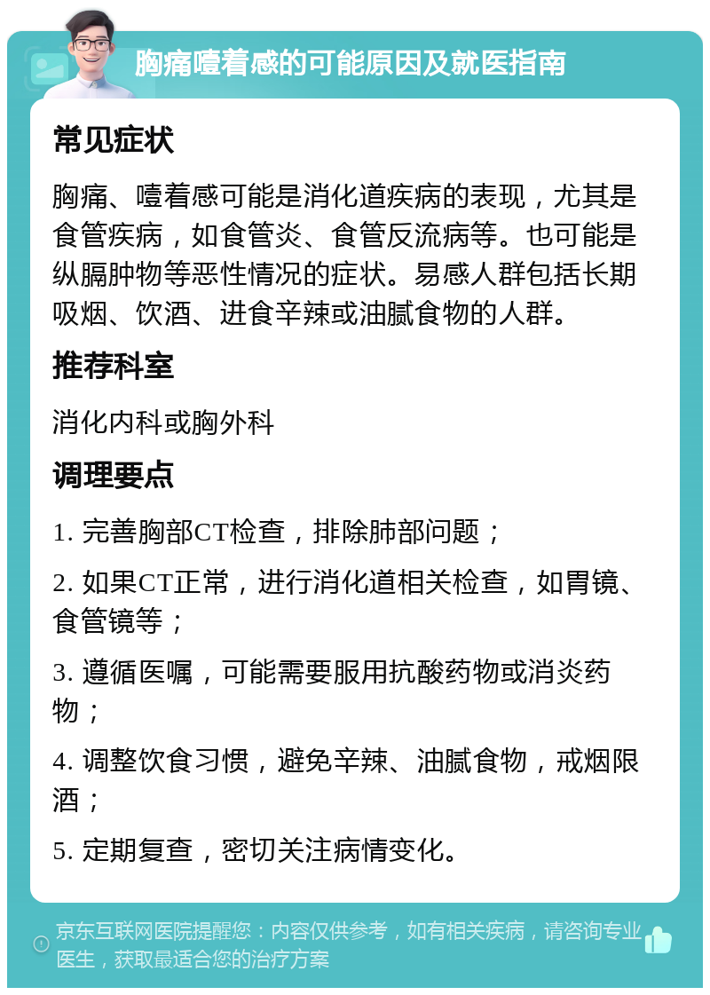 胸痛噎着感的可能原因及就医指南 常见症状 胸痛、噎着感可能是消化道疾病的表现，尤其是食管疾病，如食管炎、食管反流病等。也可能是纵膈肿物等恶性情况的症状。易感人群包括长期吸烟、饮酒、进食辛辣或油腻食物的人群。 推荐科室 消化内科或胸外科 调理要点 1. 完善胸部CT检查，排除肺部问题； 2. 如果CT正常，进行消化道相关检查，如胃镜、食管镜等； 3. 遵循医嘱，可能需要服用抗酸药物或消炎药物； 4. 调整饮食习惯，避免辛辣、油腻食物，戒烟限酒； 5. 定期复查，密切关注病情变化。