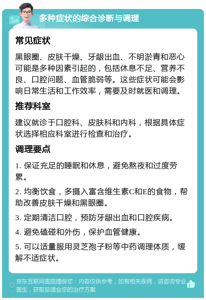 多种症状的综合诊断与调理 常见症状 黑眼圈、皮肤干燥、牙龈出血、不明淤青和恶心可能是多种因素引起的，包括休息不足、营养不良、口腔问题、血管脆弱等。这些症状可能会影响日常生活和工作效率，需要及时就医和调理。 推荐科室 建议就诊于口腔科、皮肤科和内科，根据具体症状选择相应科室进行检查和治疗。 调理要点 1. 保证充足的睡眠和休息，避免熬夜和过度劳累。 2. 均衡饮食，多摄入富含维生素C和E的食物，帮助改善皮肤干燥和黑眼圈。 3. 定期清洁口腔，预防牙龈出血和口腔疾病。 4. 避免磕碰和外伤，保护血管健康。 5. 可以适量服用灵芝孢子粉等中药调理体质，缓解不适症状。