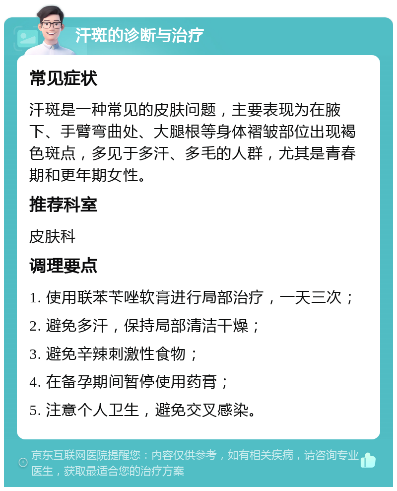 汗斑的诊断与治疗 常见症状 汗斑是一种常见的皮肤问题，主要表现为在腋下、手臂弯曲处、大腿根等身体褶皱部位出现褐色斑点，多见于多汗、多毛的人群，尤其是青春期和更年期女性。 推荐科室 皮肤科 调理要点 1. 使用联苯苄唑软膏进行局部治疗，一天三次； 2. 避免多汗，保持局部清洁干燥； 3. 避免辛辣刺激性食物； 4. 在备孕期间暂停使用药膏； 5. 注意个人卫生，避免交叉感染。