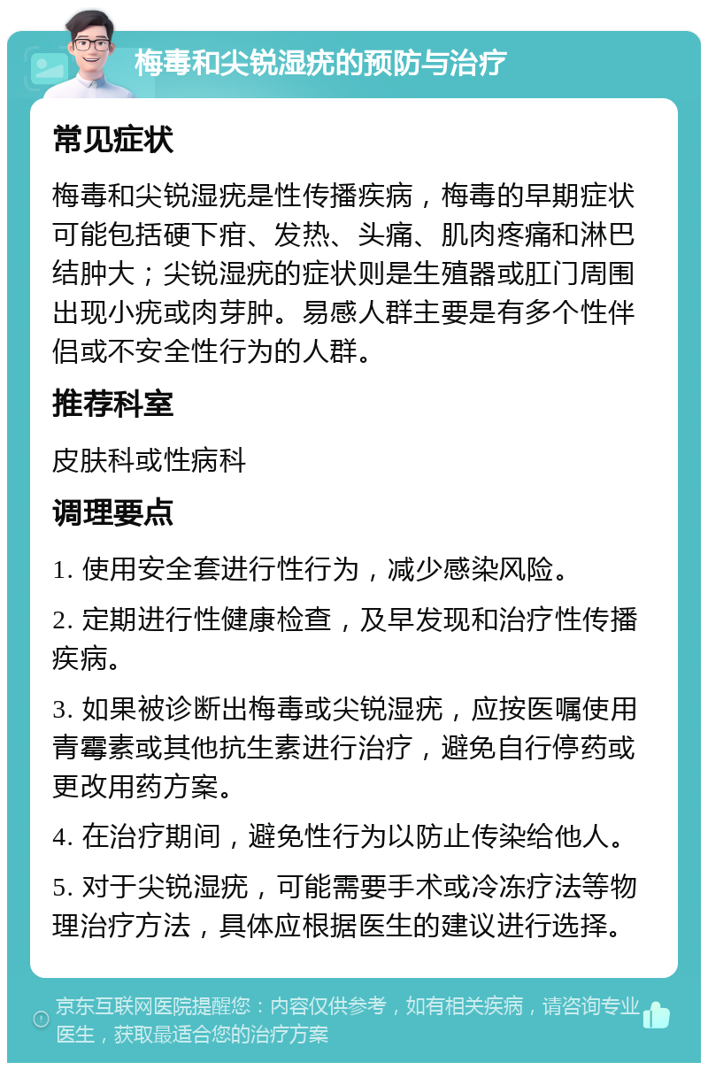 梅毒和尖锐湿疣的预防与治疗 常见症状 梅毒和尖锐湿疣是性传播疾病，梅毒的早期症状可能包括硬下疳、发热、头痛、肌肉疼痛和淋巴结肿大；尖锐湿疣的症状则是生殖器或肛门周围出现小疣或肉芽肿。易感人群主要是有多个性伴侣或不安全性行为的人群。 推荐科室 皮肤科或性病科 调理要点 1. 使用安全套进行性行为，减少感染风险。 2. 定期进行性健康检查，及早发现和治疗性传播疾病。 3. 如果被诊断出梅毒或尖锐湿疣，应按医嘱使用青霉素或其他抗生素进行治疗，避免自行停药或更改用药方案。 4. 在治疗期间，避免性行为以防止传染给他人。 5. 对于尖锐湿疣，可能需要手术或冷冻疗法等物理治疗方法，具体应根据医生的建议进行选择。