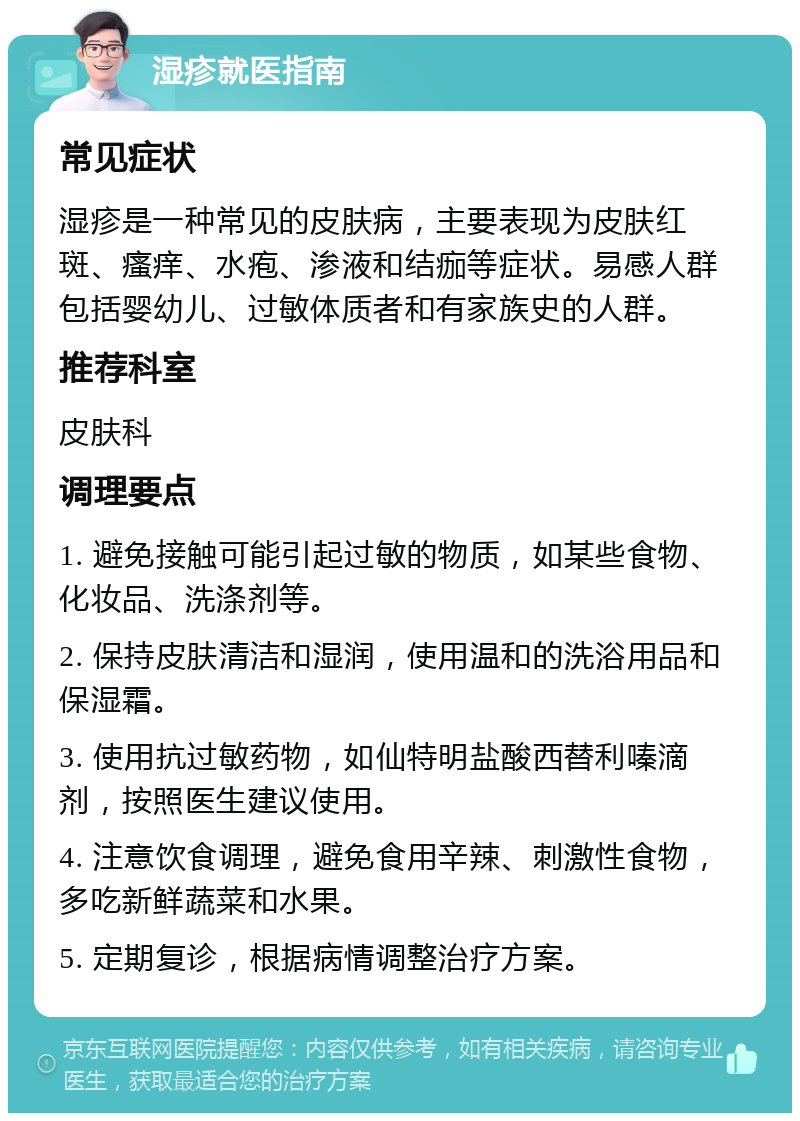 湿疹就医指南 常见症状 湿疹是一种常见的皮肤病，主要表现为皮肤红斑、瘙痒、水疱、渗液和结痂等症状。易感人群包括婴幼儿、过敏体质者和有家族史的人群。 推荐科室 皮肤科 调理要点 1. 避免接触可能引起过敏的物质，如某些食物、化妆品、洗涤剂等。 2. 保持皮肤清洁和湿润，使用温和的洗浴用品和保湿霜。 3. 使用抗过敏药物，如仙特明盐酸西替利嗪滴剂，按照医生建议使用。 4. 注意饮食调理，避免食用辛辣、刺激性食物，多吃新鲜蔬菜和水果。 5. 定期复诊，根据病情调整治疗方案。