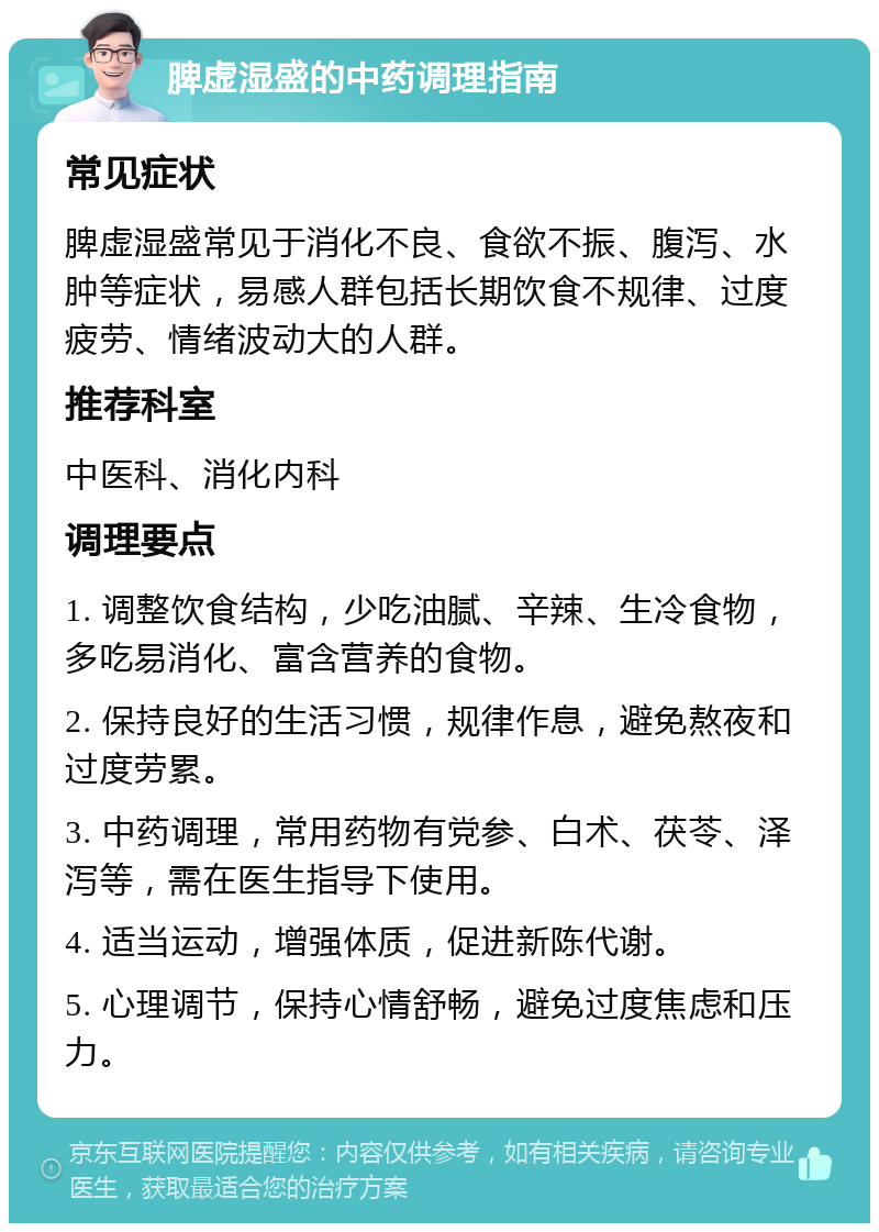 脾虚湿盛的中药调理指南 常见症状 脾虚湿盛常见于消化不良、食欲不振、腹泻、水肿等症状，易感人群包括长期饮食不规律、过度疲劳、情绪波动大的人群。 推荐科室 中医科、消化内科 调理要点 1. 调整饮食结构，少吃油腻、辛辣、生冷食物，多吃易消化、富含营养的食物。 2. 保持良好的生活习惯，规律作息，避免熬夜和过度劳累。 3. 中药调理，常用药物有党参、白术、茯苓、泽泻等，需在医生指导下使用。 4. 适当运动，增强体质，促进新陈代谢。 5. 心理调节，保持心情舒畅，避免过度焦虑和压力。