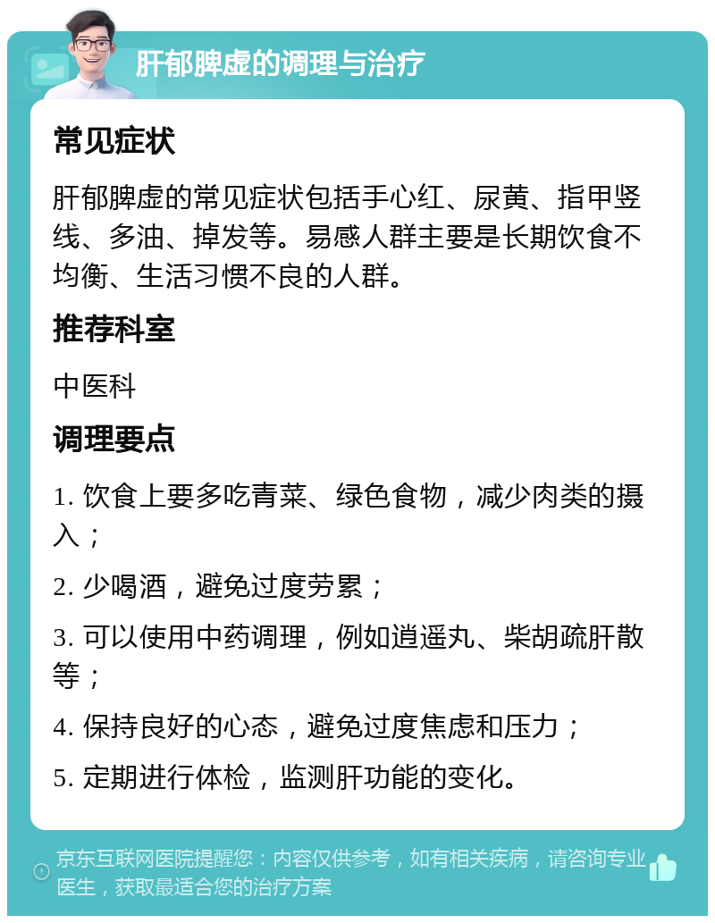 肝郁脾虚的调理与治疗 常见症状 肝郁脾虚的常见症状包括手心红、尿黄、指甲竖线、多油、掉发等。易感人群主要是长期饮食不均衡、生活习惯不良的人群。 推荐科室 中医科 调理要点 1. 饮食上要多吃青菜、绿色食物，减少肉类的摄入； 2. 少喝酒，避免过度劳累； 3. 可以使用中药调理，例如逍遥丸、柴胡疏肝散等； 4. 保持良好的心态，避免过度焦虑和压力； 5. 定期进行体检，监测肝功能的变化。