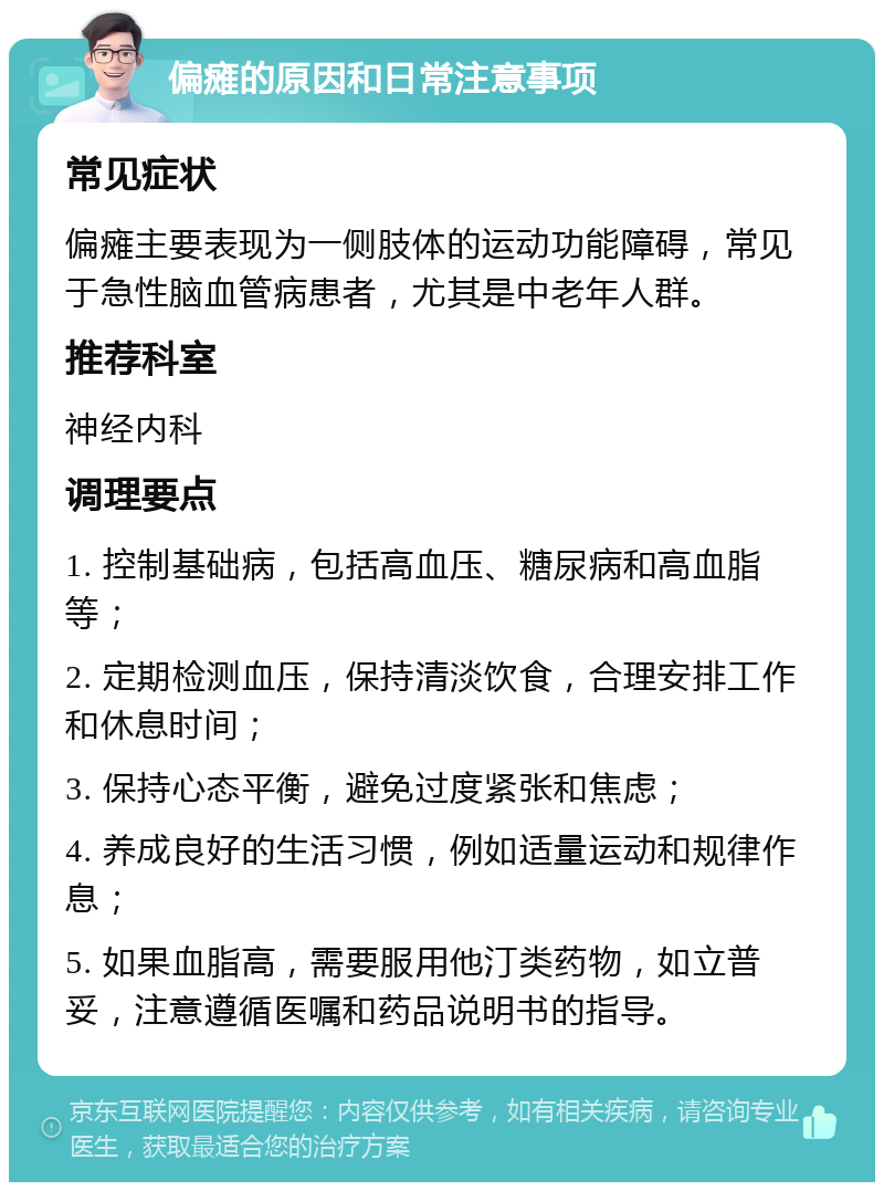 偏瘫的原因和日常注意事项 常见症状 偏瘫主要表现为一侧肢体的运动功能障碍，常见于急性脑血管病患者，尤其是中老年人群。 推荐科室 神经内科 调理要点 1. 控制基础病，包括高血压、糖尿病和高血脂等； 2. 定期检测血压，保持清淡饮食，合理安排工作和休息时间； 3. 保持心态平衡，避免过度紧张和焦虑； 4. 养成良好的生活习惯，例如适量运动和规律作息； 5. 如果血脂高，需要服用他汀类药物，如立普妥，注意遵循医嘱和药品说明书的指导。