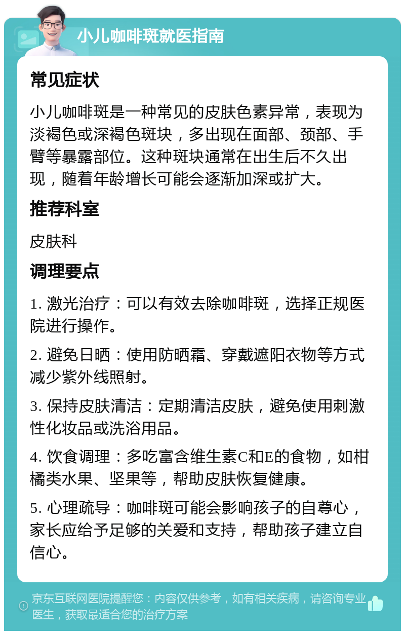 小儿咖啡斑就医指南 常见症状 小儿咖啡斑是一种常见的皮肤色素异常，表现为淡褐色或深褐色斑块，多出现在面部、颈部、手臂等暴露部位。这种斑块通常在出生后不久出现，随着年龄增长可能会逐渐加深或扩大。 推荐科室 皮肤科 调理要点 1. 激光治疗：可以有效去除咖啡斑，选择正规医院进行操作。 2. 避免日晒：使用防晒霜、穿戴遮阳衣物等方式减少紫外线照射。 3. 保持皮肤清洁：定期清洁皮肤，避免使用刺激性化妆品或洗浴用品。 4. 饮食调理：多吃富含维生素C和E的食物，如柑橘类水果、坚果等，帮助皮肤恢复健康。 5. 心理疏导：咖啡斑可能会影响孩子的自尊心，家长应给予足够的关爱和支持，帮助孩子建立自信心。