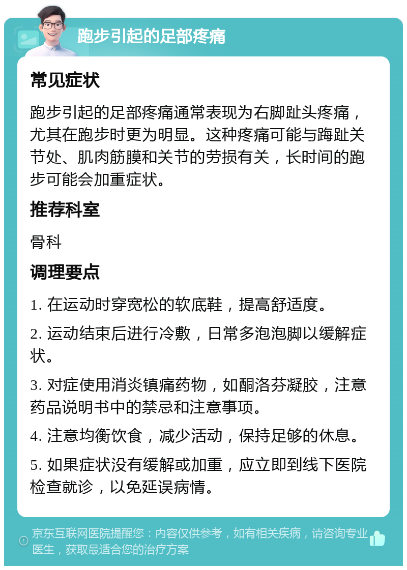 跑步引起的足部疼痛 常见症状 跑步引起的足部疼痛通常表现为右脚趾头疼痛，尤其在跑步时更为明显。这种疼痛可能与踇趾关节处、肌肉筋膜和关节的劳损有关，长时间的跑步可能会加重症状。 推荐科室 骨科 调理要点 1. 在运动时穿宽松的软底鞋，提高舒适度。 2. 运动结束后进行冷敷，日常多泡泡脚以缓解症状。 3. 对症使用消炎镇痛药物，如酮洛芬凝胶，注意药品说明书中的禁忌和注意事项。 4. 注意均衡饮食，减少活动，保持足够的休息。 5. 如果症状没有缓解或加重，应立即到线下医院检查就诊，以免延误病情。