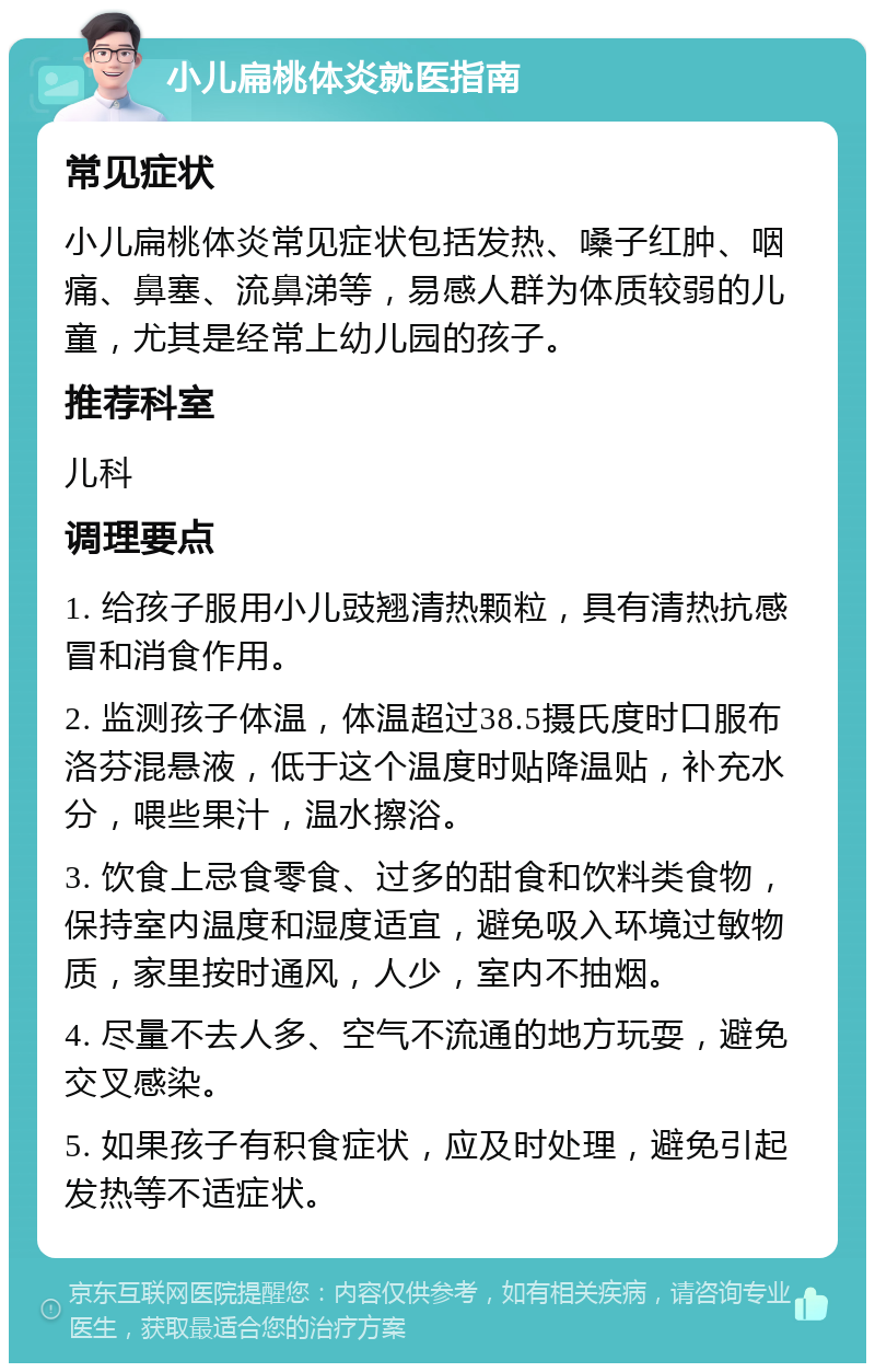 小儿扁桃体炎就医指南 常见症状 小儿扁桃体炎常见症状包括发热、嗓子红肿、咽痛、鼻塞、流鼻涕等，易感人群为体质较弱的儿童，尤其是经常上幼儿园的孩子。 推荐科室 儿科 调理要点 1. 给孩子服用小儿豉翘清热颗粒，具有清热抗感冒和消食作用。 2. 监测孩子体温，体温超过38.5摄氏度时口服布洛芬混悬液，低于这个温度时贴降温贴，补充水分，喂些果汁，温水擦浴。 3. 饮食上忌食零食、过多的甜食和饮料类食物，保持室内温度和湿度适宜，避免吸入环境过敏物质，家里按时通风，人少，室内不抽烟。 4. 尽量不去人多、空气不流通的地方玩耍，避免交叉感染。 5. 如果孩子有积食症状，应及时处理，避免引起发热等不适症状。