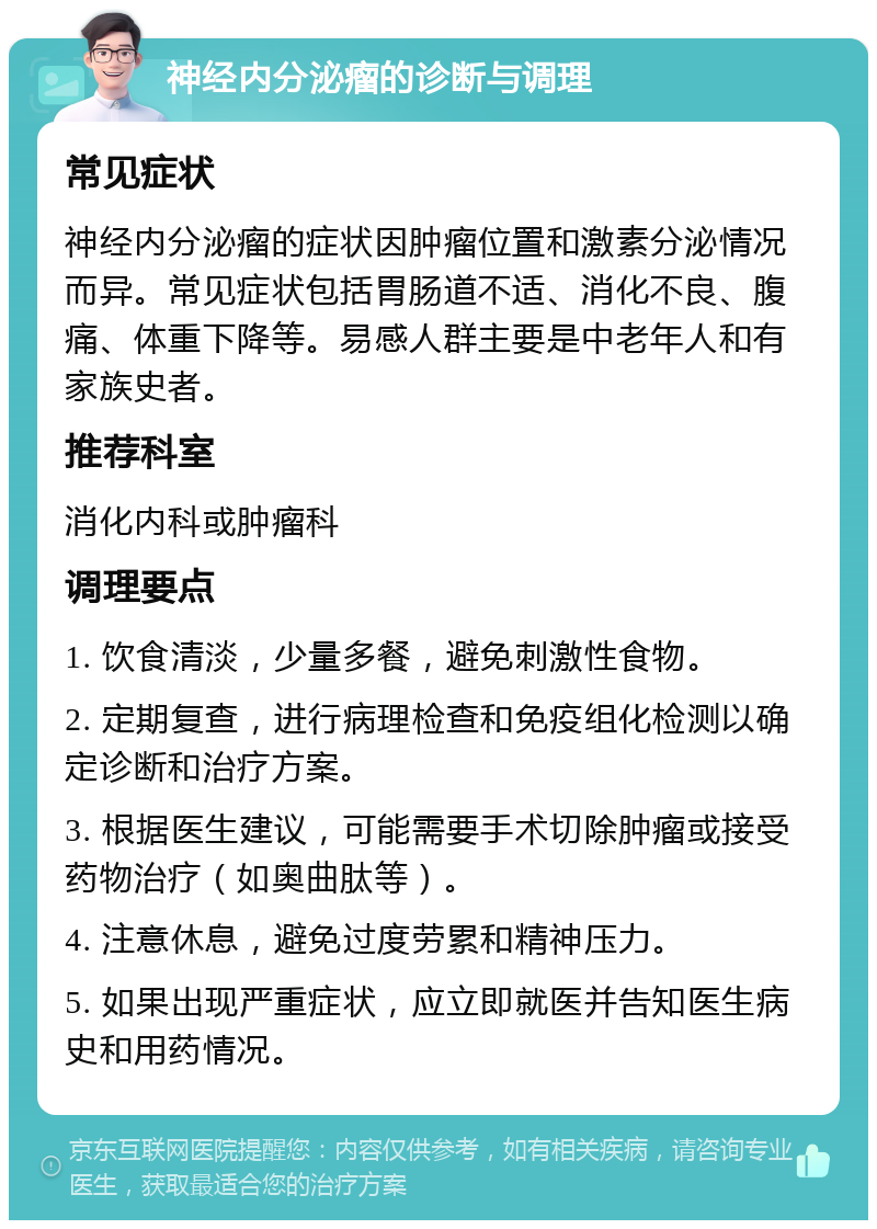 神经内分泌瘤的诊断与调理 常见症状 神经内分泌瘤的症状因肿瘤位置和激素分泌情况而异。常见症状包括胃肠道不适、消化不良、腹痛、体重下降等。易感人群主要是中老年人和有家族史者。 推荐科室 消化内科或肿瘤科 调理要点 1. 饮食清淡，少量多餐，避免刺激性食物。 2. 定期复查，进行病理检查和免疫组化检测以确定诊断和治疗方案。 3. 根据医生建议，可能需要手术切除肿瘤或接受药物治疗（如奥曲肽等）。 4. 注意休息，避免过度劳累和精神压力。 5. 如果出现严重症状，应立即就医并告知医生病史和用药情况。