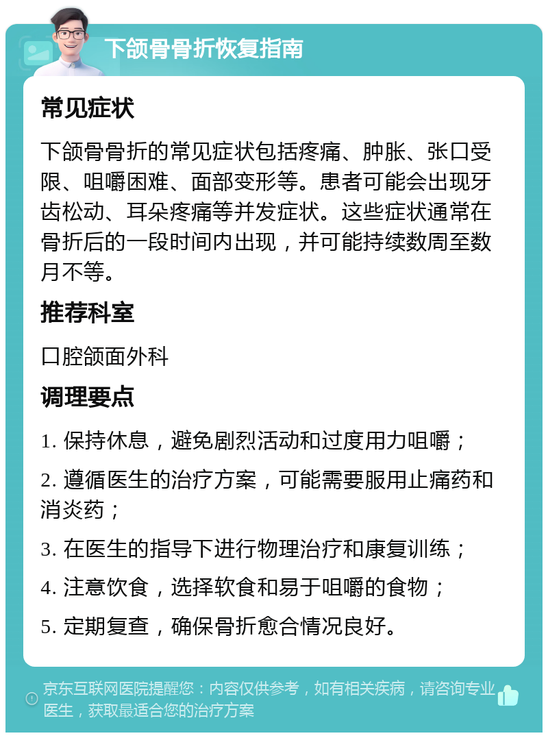 下颌骨骨折恢复指南 常见症状 下颌骨骨折的常见症状包括疼痛、肿胀、张口受限、咀嚼困难、面部变形等。患者可能会出现牙齿松动、耳朵疼痛等并发症状。这些症状通常在骨折后的一段时间内出现，并可能持续数周至数月不等。 推荐科室 口腔颌面外科 调理要点 1. 保持休息，避免剧烈活动和过度用力咀嚼； 2. 遵循医生的治疗方案，可能需要服用止痛药和消炎药； 3. 在医生的指导下进行物理治疗和康复训练； 4. 注意饮食，选择软食和易于咀嚼的食物； 5. 定期复查，确保骨折愈合情况良好。