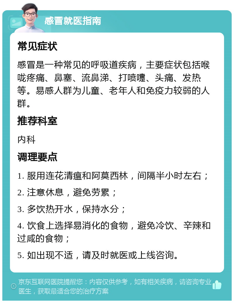 感冒就医指南 常见症状 感冒是一种常见的呼吸道疾病，主要症状包括喉咙疼痛、鼻塞、流鼻涕、打喷嚏、头痛、发热等。易感人群为儿童、老年人和免疫力较弱的人群。 推荐科室 内科 调理要点 1. 服用连花清瘟和阿莫西林，间隔半小时左右； 2. 注意休息，避免劳累； 3. 多饮热开水，保持水分； 4. 饮食上选择易消化的食物，避免冷饮、辛辣和过咸的食物； 5. 如出现不适，请及时就医或上线咨询。