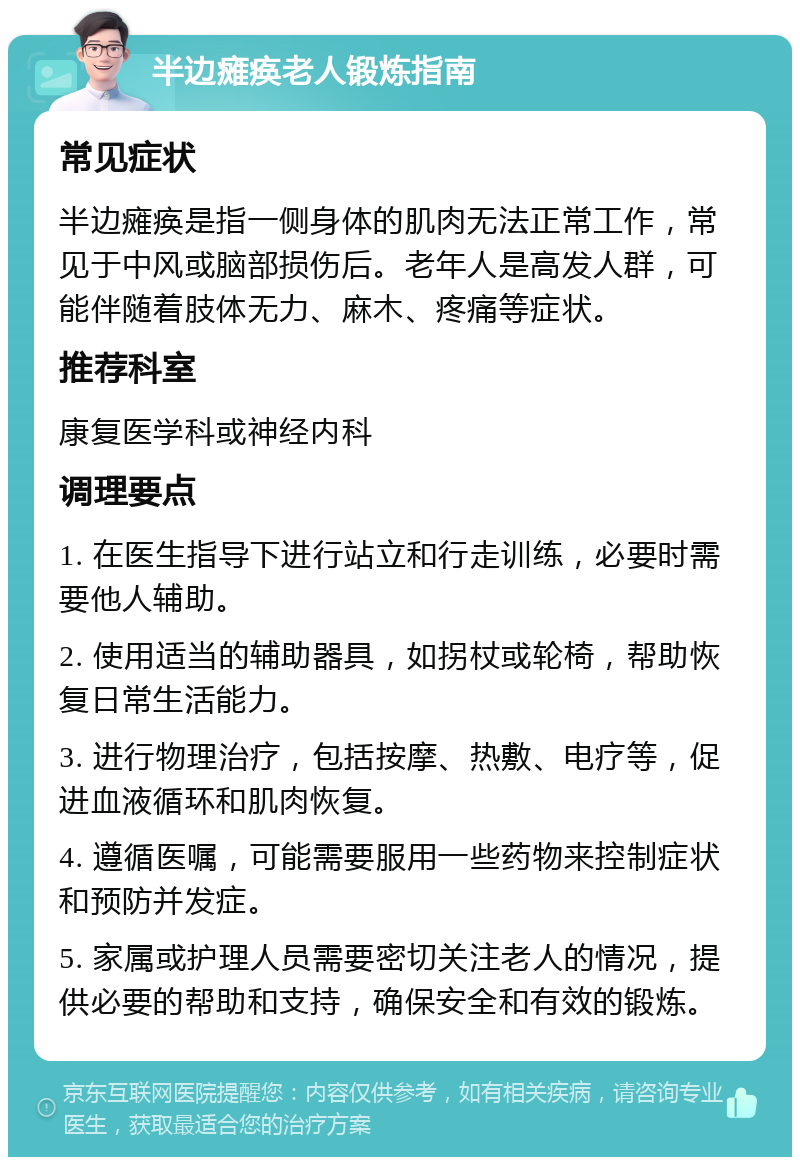 半边瘫痪老人锻炼指南 常见症状 半边瘫痪是指一侧身体的肌肉无法正常工作，常见于中风或脑部损伤后。老年人是高发人群，可能伴随着肢体无力、麻木、疼痛等症状。 推荐科室 康复医学科或神经内科 调理要点 1. 在医生指导下进行站立和行走训练，必要时需要他人辅助。 2. 使用适当的辅助器具，如拐杖或轮椅，帮助恢复日常生活能力。 3. 进行物理治疗，包括按摩、热敷、电疗等，促进血液循环和肌肉恢复。 4. 遵循医嘱，可能需要服用一些药物来控制症状和预防并发症。 5. 家属或护理人员需要密切关注老人的情况，提供必要的帮助和支持，确保安全和有效的锻炼。