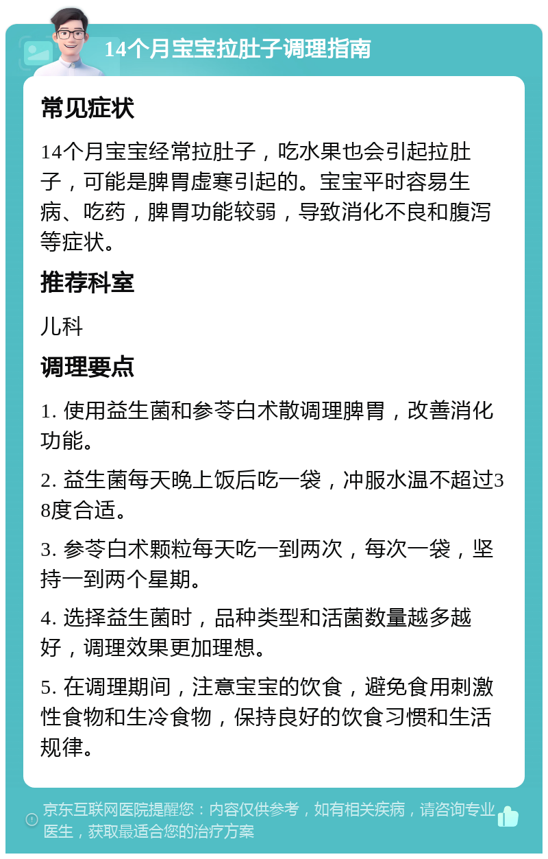 14个月宝宝拉肚子调理指南 常见症状 14个月宝宝经常拉肚子，吃水果也会引起拉肚子，可能是脾胃虚寒引起的。宝宝平时容易生病、吃药，脾胃功能较弱，导致消化不良和腹泻等症状。 推荐科室 儿科 调理要点 1. 使用益生菌和参苓白术散调理脾胃，改善消化功能。 2. 益生菌每天晚上饭后吃一袋，冲服水温不超过38度合适。 3. 参苓白术颗粒每天吃一到两次，每次一袋，坚持一到两个星期。 4. 选择益生菌时，品种类型和活菌数量越多越好，调理效果更加理想。 5. 在调理期间，注意宝宝的饮食，避免食用刺激性食物和生冷食物，保持良好的饮食习惯和生活规律。