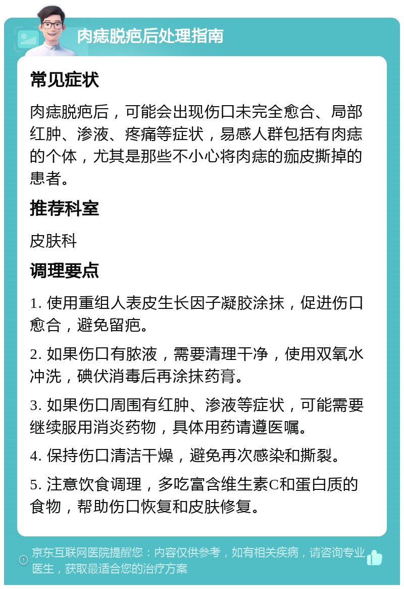 肉痣脱疤后处理指南 常见症状 肉痣脱疤后，可能会出现伤口未完全愈合、局部红肿、渗液、疼痛等症状，易感人群包括有肉痣的个体，尤其是那些不小心将肉痣的痂皮撕掉的患者。 推荐科室 皮肤科 调理要点 1. 使用重组人表皮生长因子凝胶涂抹，促进伤口愈合，避免留疤。 2. 如果伤口有脓液，需要清理干净，使用双氧水冲洗，碘伏消毒后再涂抹药膏。 3. 如果伤口周围有红肿、渗液等症状，可能需要继续服用消炎药物，具体用药请遵医嘱。 4. 保持伤口清洁干燥，避免再次感染和撕裂。 5. 注意饮食调理，多吃富含维生素C和蛋白质的食物，帮助伤口恢复和皮肤修复。