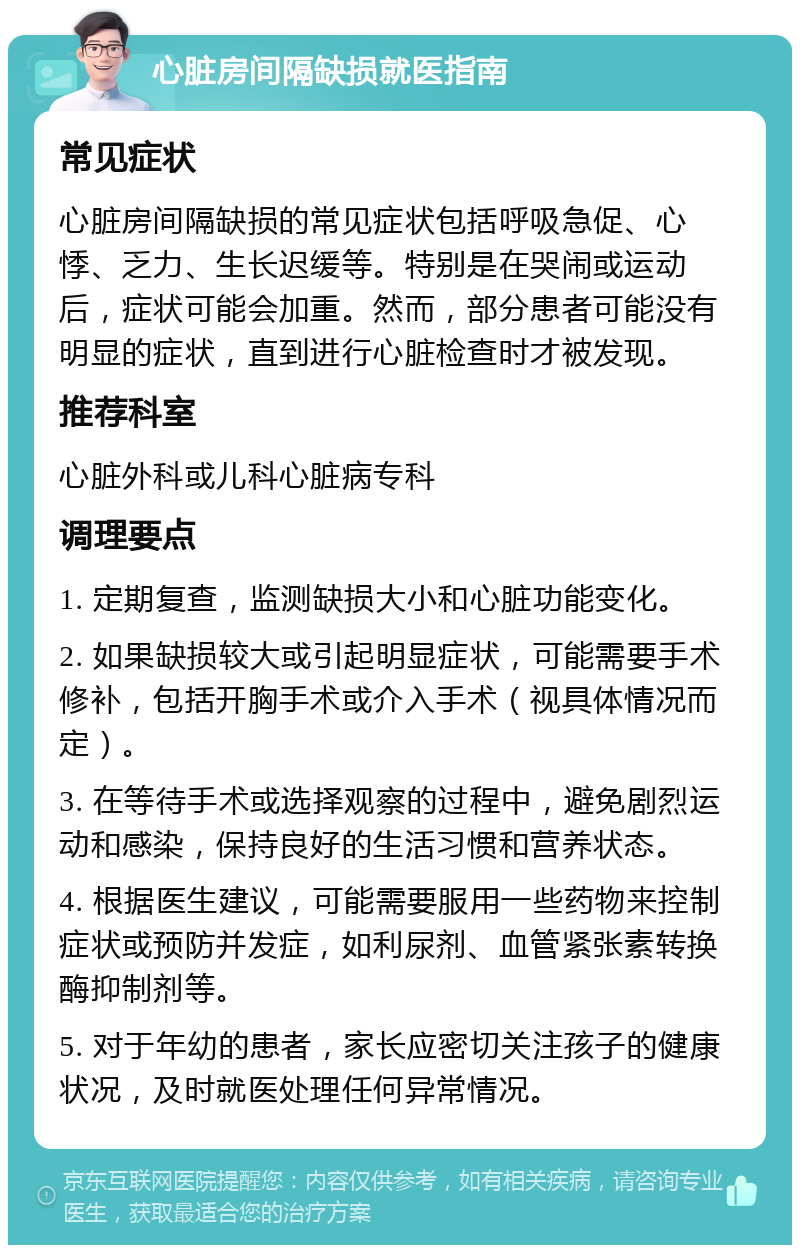 心脏房间隔缺损就医指南 常见症状 心脏房间隔缺损的常见症状包括呼吸急促、心悸、乏力、生长迟缓等。特别是在哭闹或运动后，症状可能会加重。然而，部分患者可能没有明显的症状，直到进行心脏检查时才被发现。 推荐科室 心脏外科或儿科心脏病专科 调理要点 1. 定期复查，监测缺损大小和心脏功能变化。 2. 如果缺损较大或引起明显症状，可能需要手术修补，包括开胸手术或介入手术（视具体情况而定）。 3. 在等待手术或选择观察的过程中，避免剧烈运动和感染，保持良好的生活习惯和营养状态。 4. 根据医生建议，可能需要服用一些药物来控制症状或预防并发症，如利尿剂、血管紧张素转换酶抑制剂等。 5. 对于年幼的患者，家长应密切关注孩子的健康状况，及时就医处理任何异常情况。