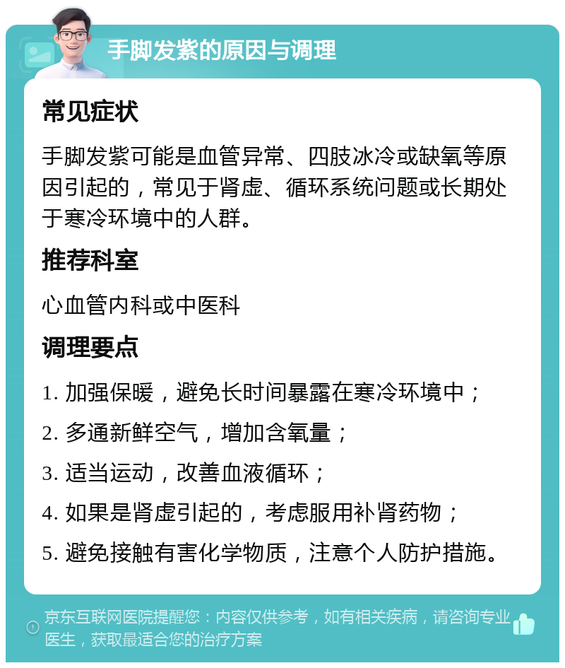 手脚发紫的原因与调理 常见症状 手脚发紫可能是血管异常、四肢冰冷或缺氧等原因引起的，常见于肾虚、循环系统问题或长期处于寒冷环境中的人群。 推荐科室 心血管内科或中医科 调理要点 1. 加强保暖，避免长时间暴露在寒冷环境中； 2. 多通新鲜空气，增加含氧量； 3. 适当运动，改善血液循环； 4. 如果是肾虚引起的，考虑服用补肾药物； 5. 避免接触有害化学物质，注意个人防护措施。