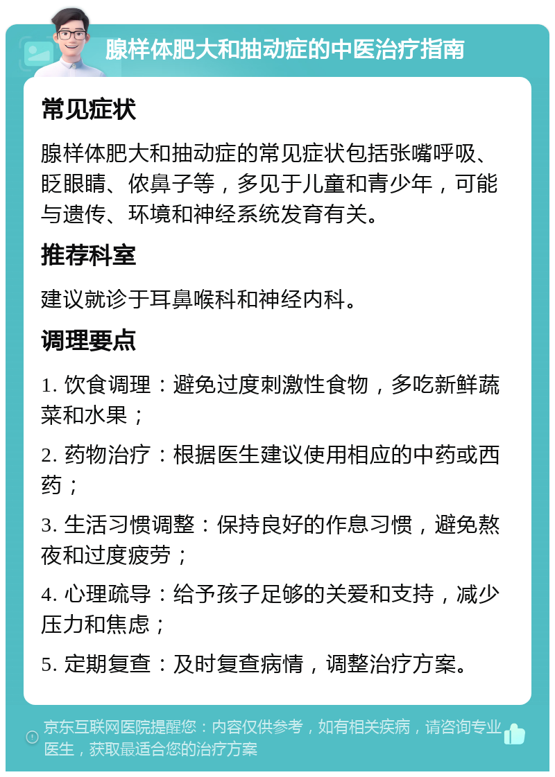 腺样体肥大和抽动症的中医治疗指南 常见症状 腺样体肥大和抽动症的常见症状包括张嘴呼吸、眨眼睛、侬鼻子等，多见于儿童和青少年，可能与遗传、环境和神经系统发育有关。 推荐科室 建议就诊于耳鼻喉科和神经内科。 调理要点 1. 饮食调理：避免过度刺激性食物，多吃新鲜蔬菜和水果； 2. 药物治疗：根据医生建议使用相应的中药或西药； 3. 生活习惯调整：保持良好的作息习惯，避免熬夜和过度疲劳； 4. 心理疏导：给予孩子足够的关爱和支持，减少压力和焦虑； 5. 定期复查：及时复查病情，调整治疗方案。