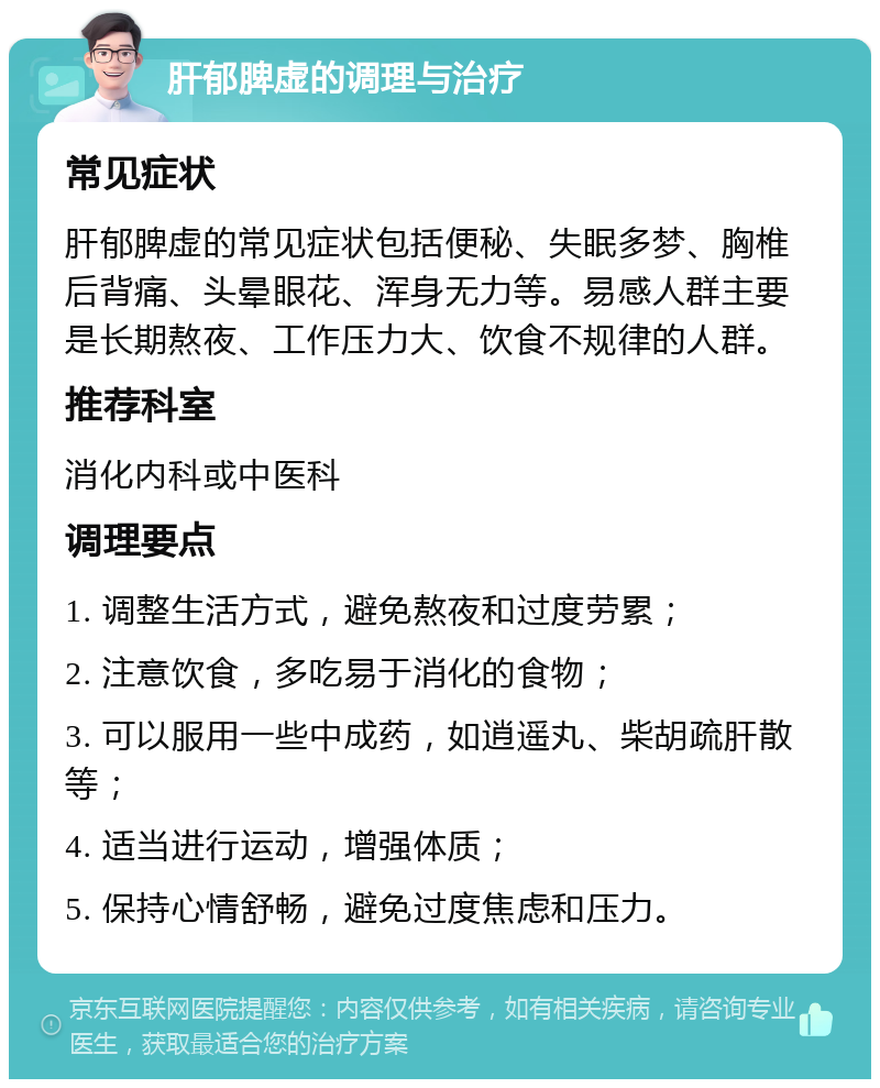 肝郁脾虚的调理与治疗 常见症状 肝郁脾虚的常见症状包括便秘、失眠多梦、胸椎后背痛、头晕眼花、浑身无力等。易感人群主要是长期熬夜、工作压力大、饮食不规律的人群。 推荐科室 消化内科或中医科 调理要点 1. 调整生活方式，避免熬夜和过度劳累； 2. 注意饮食，多吃易于消化的食物； 3. 可以服用一些中成药，如逍遥丸、柴胡疏肝散等； 4. 适当进行运动，增强体质； 5. 保持心情舒畅，避免过度焦虑和压力。