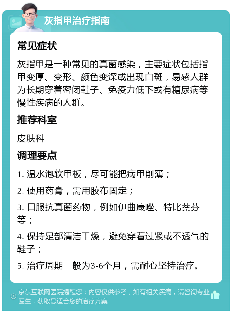 灰指甲治疗指南 常见症状 灰指甲是一种常见的真菌感染，主要症状包括指甲变厚、变形、颜色变深或出现白斑，易感人群为长期穿着密闭鞋子、免疫力低下或有糖尿病等慢性疾病的人群。 推荐科室 皮肤科 调理要点 1. 温水泡软甲板，尽可能把病甲削薄； 2. 使用药膏，需用胶布固定； 3. 口服抗真菌药物，例如伊曲康唑、特比萘芬等； 4. 保持足部清洁干燥，避免穿着过紧或不透气的鞋子； 5. 治疗周期一般为3-6个月，需耐心坚持治疗。